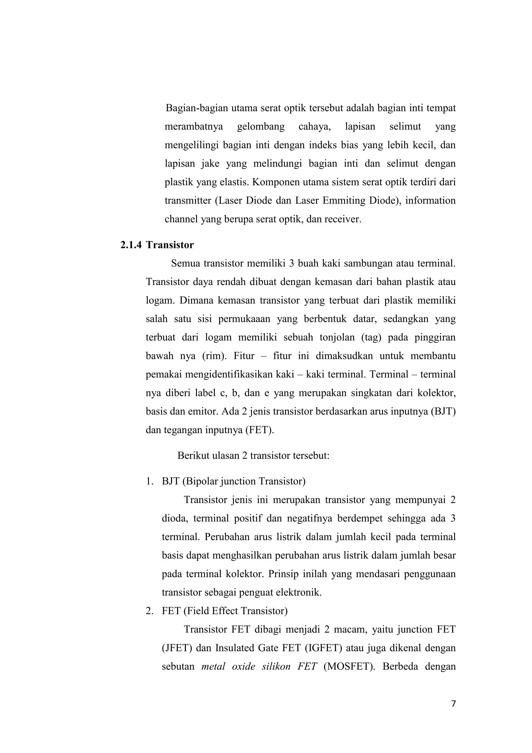 7
Bagian-bagian utama serat optik tersebut adalah bagian inti tempat
merambatnya gelombang cahaya, lapisan selimut yang
mengelilingi bagian inti dengan indeks bias yang lebih kecil, dan
lapisan jake yang melindungi bagian inti dan selimut dengan
plastik yang elastis. Komponen utama sistem serat optik terdiri dari
transmitter (Laser Diode dan Laser Emmiting Diode), information
channel yang berupa serat optik, dan receiver.
2.1.4 Transistor
Semua transistor memiliki 3 buah kaki sambungan atau terminal.
Transistor daya rendah dibuat dengan kemasan dari bahan plastik atau
logam. Dimana kemasan transistor yang terbuat dari plastik memiliki
salah satu sisi permukaaan yang berbentuk datar, sedangkan yang
terbuat dari logam memiliki sebuah tonjolan (tag) pada pinggiran
bawah nya (rim). Fitur – fitur ini dimaksudkan untuk membantu
pemakai mengidentifikasikan kaki – kaki terminal. Terminal – terminal
nya diberi label c, b, dan e yang merupakan singkatan dari kolektor,
basis dan emitor. Ada 2 jenis transistor berdasarkan arus inputnya (BJT)
dan tegangan inputnya (FET).
Berikut ulasan 2 transistor tersebut:
1. BJT (Bipolar junction Transistor)
Transistor jenis ini merupakan transistor yang mempunyai 2
dioda, terminal positif dan negatifnya berdempet sehingga ada 3
terminal. Perubahan arus listrik dalam jumlah kecil pada terminal
basis dapat menghasilkan perubahan arus listrik dalam jumlah besar
pada terminal kolektor. Prinsip inilah yang mendasari penggunaan
transistor sebagai penguat elektronik.
2. FET (Field Effect Transistor)
Transistor FET dibagi menjadi 2 macam, yaitu junction FET
(JFET) dan Insulated Gate FET (IGFET) atau juga dikenal dengan
sebutan metal oxide silikon FET (MOSFET). Berbeda dengan
 