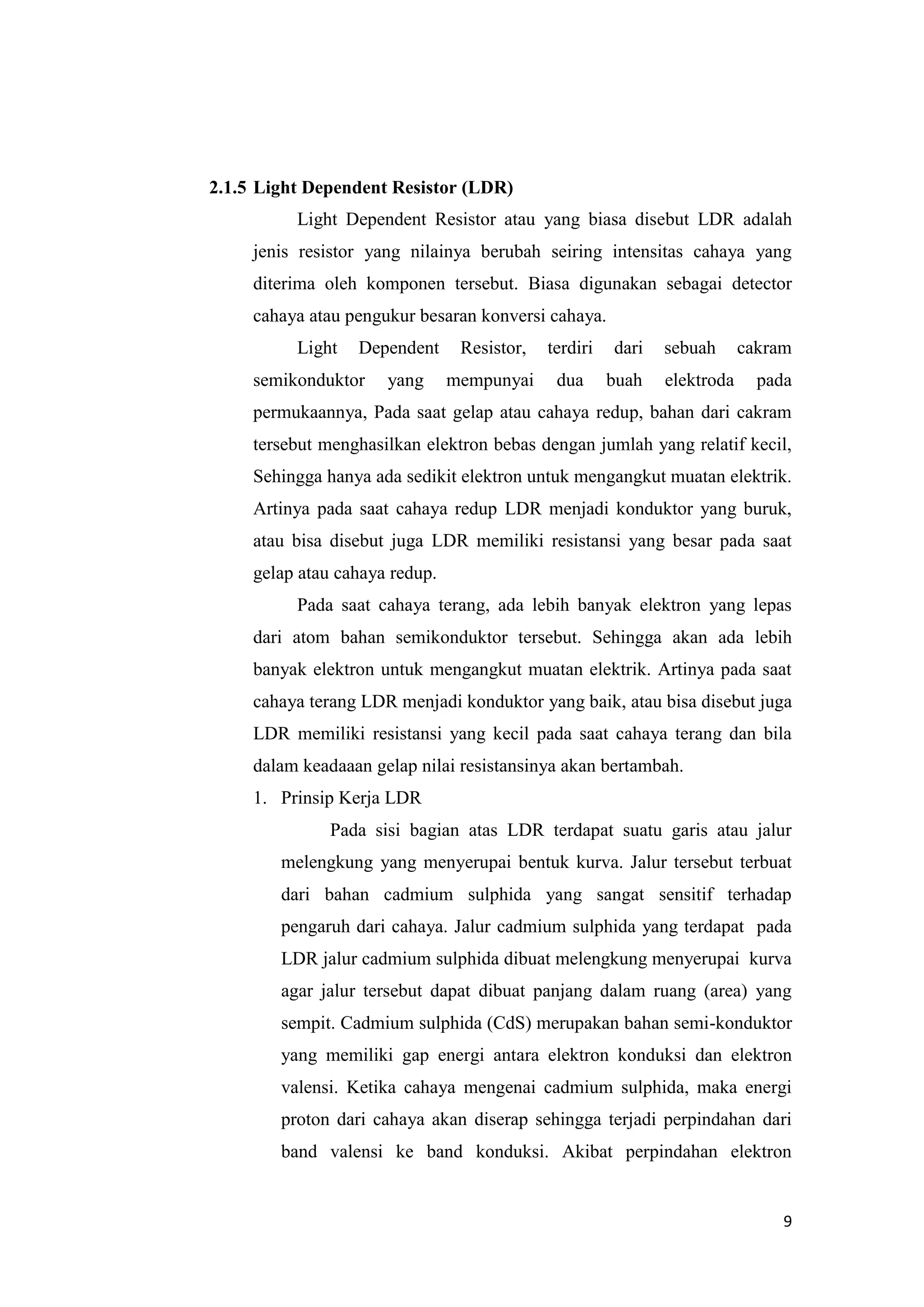 9
2.1.5 Light Dependent Resistor (LDR)
Light Dependent Resistor atau yang biasa disebut LDR adalah
jenis resistor yang nilainya berubah seiring intensitas cahaya yang
diterima oleh komponen tersebut. Biasa digunakan sebagai detector
cahaya atau pengukur besaran konversi cahaya.
Light Dependent Resistor, terdiri dari sebuah cakram
semikonduktor yang mempunyai dua buah elektroda pada
permukaannya, Pada saat gelap atau cahaya redup, bahan dari cakram
tersebut menghasilkan elektron bebas dengan jumlah yang relatif kecil,
Sehingga hanya ada sedikit elektron untuk mengangkut muatan elektrik.
Artinya pada saat cahaya redup LDR menjadi konduktor yang buruk,
atau bisa disebut juga LDR memiliki resistansi yang besar pada saat
gelap atau cahaya redup.
Pada saat cahaya terang, ada lebih banyak elektron yang lepas
dari atom bahan semikonduktor tersebut. Sehingga akan ada lebih
banyak elektron untuk mengangkut muatan elektrik. Artinya pada saat
cahaya terang LDR menjadi konduktor yang baik, atau bisa disebut juga
LDR memiliki resistansi yang kecil pada saat cahaya terang dan bila
dalam keadaaan gelap nilai resistansinya akan bertambah.
1. Prinsip Kerja LDR
Pada sisi bagian atas LDR terdapat suatu garis atau jalur
melengkung yang menyerupai bentuk kurva. Jalur tersebut terbuat
dari bahan cadmium sulphida yang sangat sensitif terhadap
pengaruh dari cahaya. Jalur cadmium sulphida yang terdapat pada
LDR jalur cadmium sulphida dibuat melengkung menyerupai kurva
agar jalur tersebut dapat dibuat panjang dalam ruang (area) yang
sempit. Cadmium sulphida (CdS) merupakan bahan semi-konduktor
yang memiliki gap energi antara elektron konduksi dan elektron
valensi. Ketika cahaya mengenai cadmium sulphida, maka energi
proton dari cahaya akan diserap sehingga terjadi perpindahan dari
band valensi ke band konduksi. Akibat perpindahan elektron
 