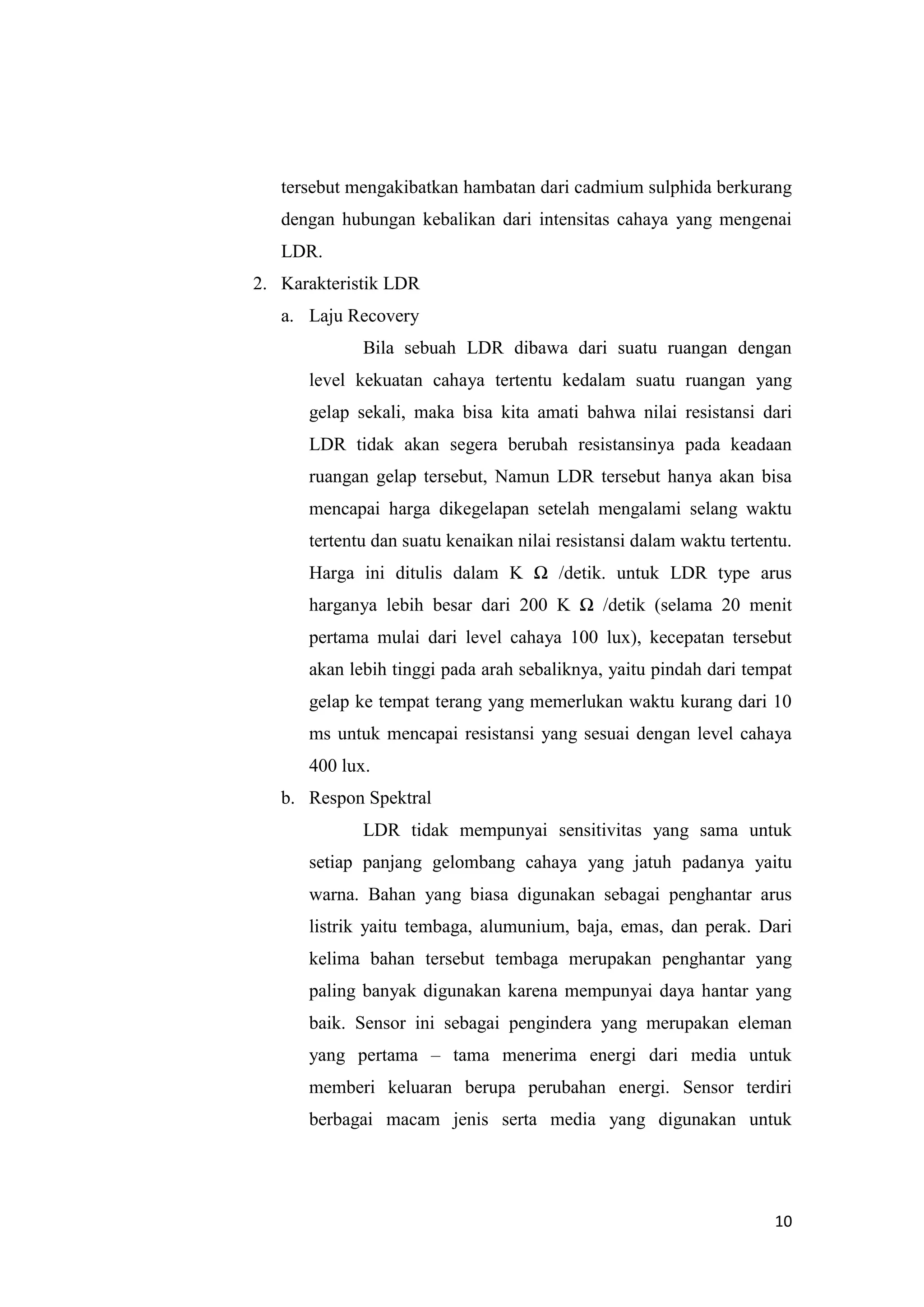 10
tersebut mengakibatkan hambatan dari cadmium sulphida berkurang
dengan hubungan kebalikan dari intensitas cahaya yang mengenai
LDR.
2. Karakteristik LDR
a. Laju Recovery
Bila sebuah LDR dibawa dari suatu ruangan dengan
level kekuatan cahaya tertentu kedalam suatu ruangan yang
gelap sekali, maka bisa kita amati bahwa nilai resistansi dari
LDR tidak akan segera berubah resistansinya pada keadaan
ruangan gelap tersebut, Namun LDR tersebut hanya akan bisa
mencapai harga dikegelapan setelah mengalami selang waktu
tertentu dan suatu kenaikan nilai resistansi dalam waktu tertentu.
Harga ini ditulis dalam K Ω /detik. untuk LDR type arus
harganya lebih besar dari 200 K Ω /detik (selama 20 menit
pertama mulai dari level cahaya 100 lux), kecepatan tersebut
akan lebih tinggi pada arah sebaliknya, yaitu pindah dari tempat
gelap ke tempat terang yang memerlukan waktu kurang dari 10
ms untuk mencapai resistansi yang sesuai dengan level cahaya
400 lux.
b. Respon Spektral
LDR tidak mempunyai sensitivitas yang sama untuk
setiap panjang gelombang cahaya yang jatuh padanya yaitu
warna. Bahan yang biasa digunakan sebagai penghantar arus
listrik yaitu tembaga, alumunium, baja, emas, dan perak. Dari
kelima bahan tersebut tembaga merupakan penghantar yang
paling banyak digunakan karena mempunyai daya hantar yang
baik. Sensor ini sebagai pengindera yang merupakan eleman
yang pertama – tama menerima energi dari media untuk
memberi keluaran berupa perubahan energi. Sensor terdiri
berbagai macam jenis serta media yang digunakan untuk
 