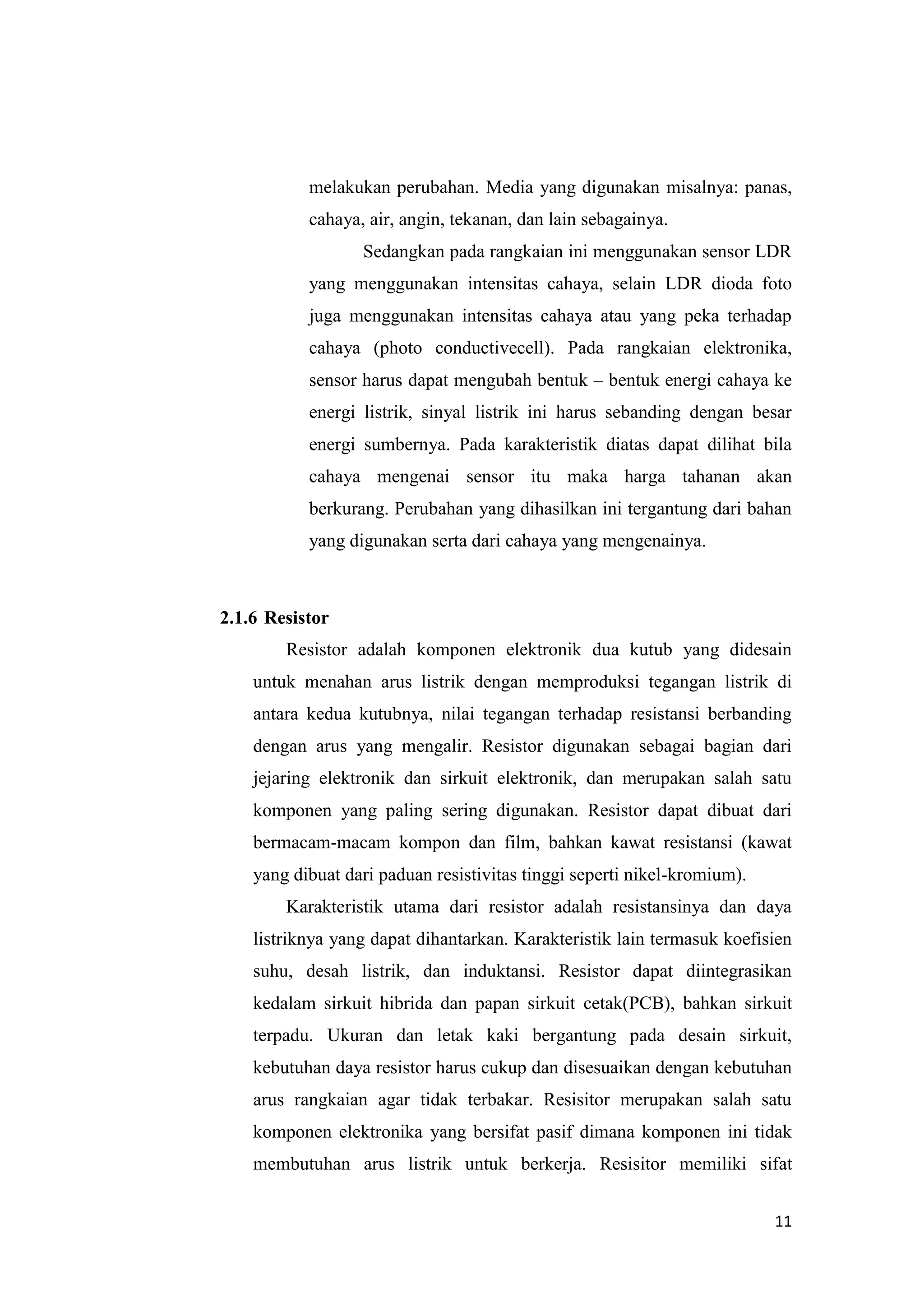 11
melakukan perubahan. Media yang digunakan misalnya: panas,
cahaya, air, angin, tekanan, dan lain sebagainya.
Sedangkan pada rangkaian ini menggunakan sensor LDR
yang menggunakan intensitas cahaya, selain LDR dioda foto
juga menggunakan intensitas cahaya atau yang peka terhadap
cahaya (photo conductivecell). Pada rangkaian elektronika,
sensor harus dapat mengubah bentuk – bentuk energi cahaya ke
energi listrik, sinyal listrik ini harus sebanding dengan besar
energi sumbernya. Pada karakteristik diatas dapat dilihat bila
cahaya mengenai sensor itu maka harga tahanan akan
berkurang. Perubahan yang dihasilkan ini tergantung dari bahan
yang digunakan serta dari cahaya yang mengenainya.
2.1.6 Resistor
Resistor adalah komponen elektronik dua kutub yang didesain
untuk menahan arus listrik dengan memproduksi tegangan listrik di
antara kedua kutubnya, nilai tegangan terhadap resistansi berbanding
dengan arus yang mengalir. Resistor digunakan sebagai bagian dari
jejaring elektronik dan sirkuit elektronik, dan merupakan salah satu
komponen yang paling sering digunakan. Resistor dapat dibuat dari
bermacam-macam kompon dan film, bahkan kawat resistansi (kawat
yang dibuat dari paduan resistivitas tinggi seperti nikel-kromium).
Karakteristik utama dari resistor adalah resistansinya dan daya
listriknya yang dapat dihantarkan. Karakteristik lain termasuk koefisien
suhu, desah listrik, dan induktansi. Resistor dapat diintegrasikan
kedalam sirkuit hibrida dan papan sirkuit cetak(PCB), bahkan sirkuit
terpadu. Ukuran dan letak kaki bergantung pada desain sirkuit,
kebutuhan daya resistor harus cukup dan disesuaikan dengan kebutuhan
arus rangkaian agar tidak terbakar. Resisitor merupakan salah satu
komponen elektronika yang bersifat pasif dimana komponen ini tidak
membutuhan arus listrik untuk berkerja. Resisitor memiliki sifat
 