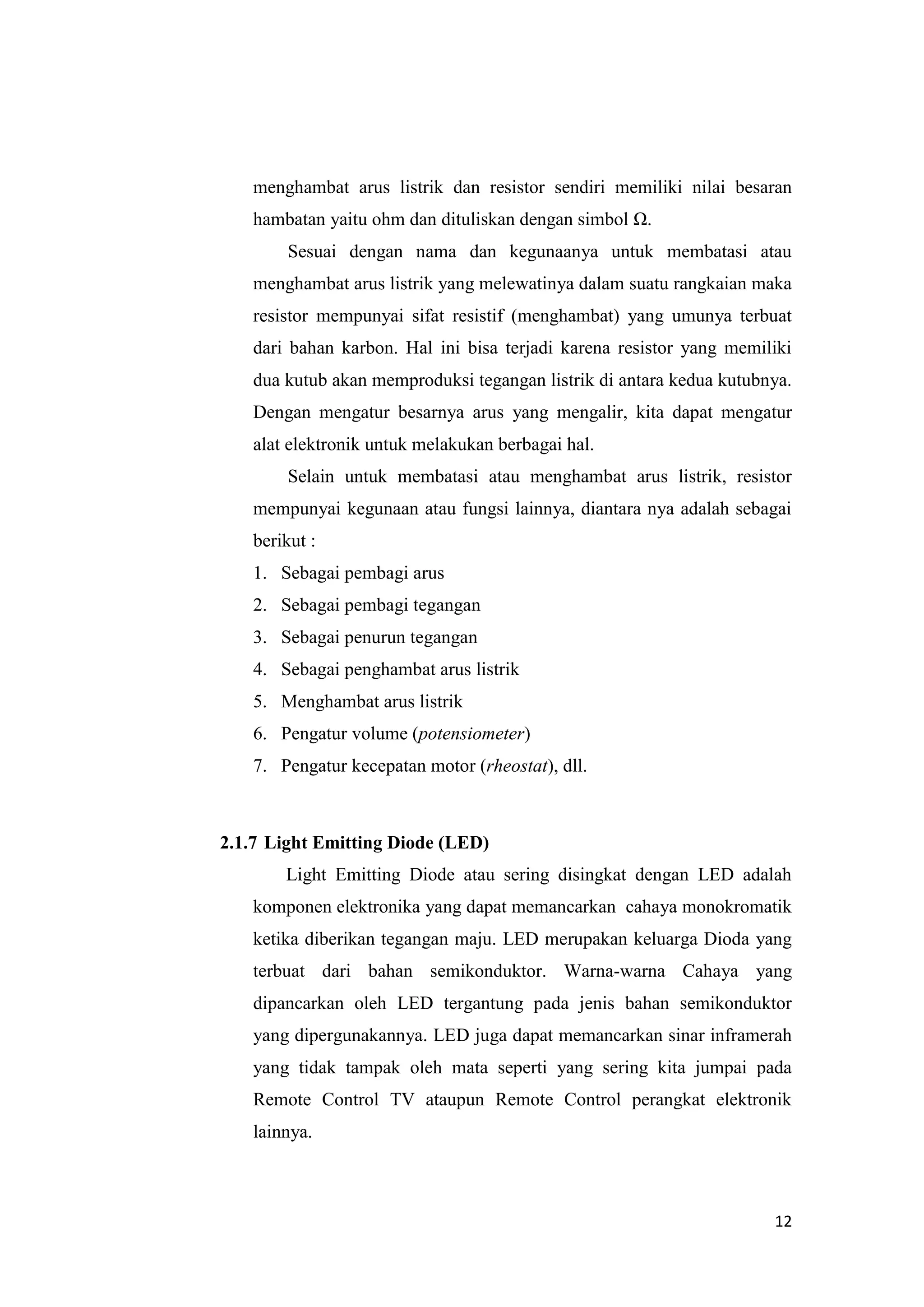 12
menghambat arus listrik dan resistor sendiri memiliki nilai besaran
hambatan yaitu ohm dan dituliskan dengan simbol Ω.
Sesuai dengan nama dan kegunaanya untuk membatasi atau
menghambat arus listrik yang melewatinya dalam suatu rangkaian maka
resistor mempunyai sifat resistif (menghambat) yang umunya terbuat
dari bahan karbon. Hal ini bisa terjadi karena resistor yang memiliki
dua kutub akan memproduksi tegangan listrik di antara kedua kutubnya.
Dengan mengatur besarnya arus yang mengalir, kita dapat mengatur
alat elektronik untuk melakukan berbagai hal.
Selain untuk membatasi atau menghambat arus listrik, resistor
mempunyai kegunaan atau fungsi lainnya, diantara nya adalah sebagai
berikut :
1. Sebagai pembagi arus
2. Sebagai pembagi tegangan
3. Sebagai penurun tegangan
4. Sebagai penghambat arus listrik
5. Menghambat arus listrik
6. Pengatur volume (potensiometer)
7. Pengatur kecepatan motor (rheostat), dll.
2.1.7 Light Emitting Diode (LED)
Light Emitting Diode atau sering disingkat dengan LED adalah
komponen elektronika yang dapat memancarkan cahaya monokromatik
ketika diberikan tegangan maju. LED merupakan keluarga Dioda yang
terbuat dari bahan semikonduktor. Warna-warna Cahaya yang
dipancarkan oleh LED tergantung pada jenis bahan semikonduktor
yang dipergunakannya. LED juga dapat memancarkan sinar inframerah
yang tidak tampak oleh mata seperti yang sering kita jumpai pada
Remote Control TV ataupun Remote Control perangkat elektronik
lainnya.
 