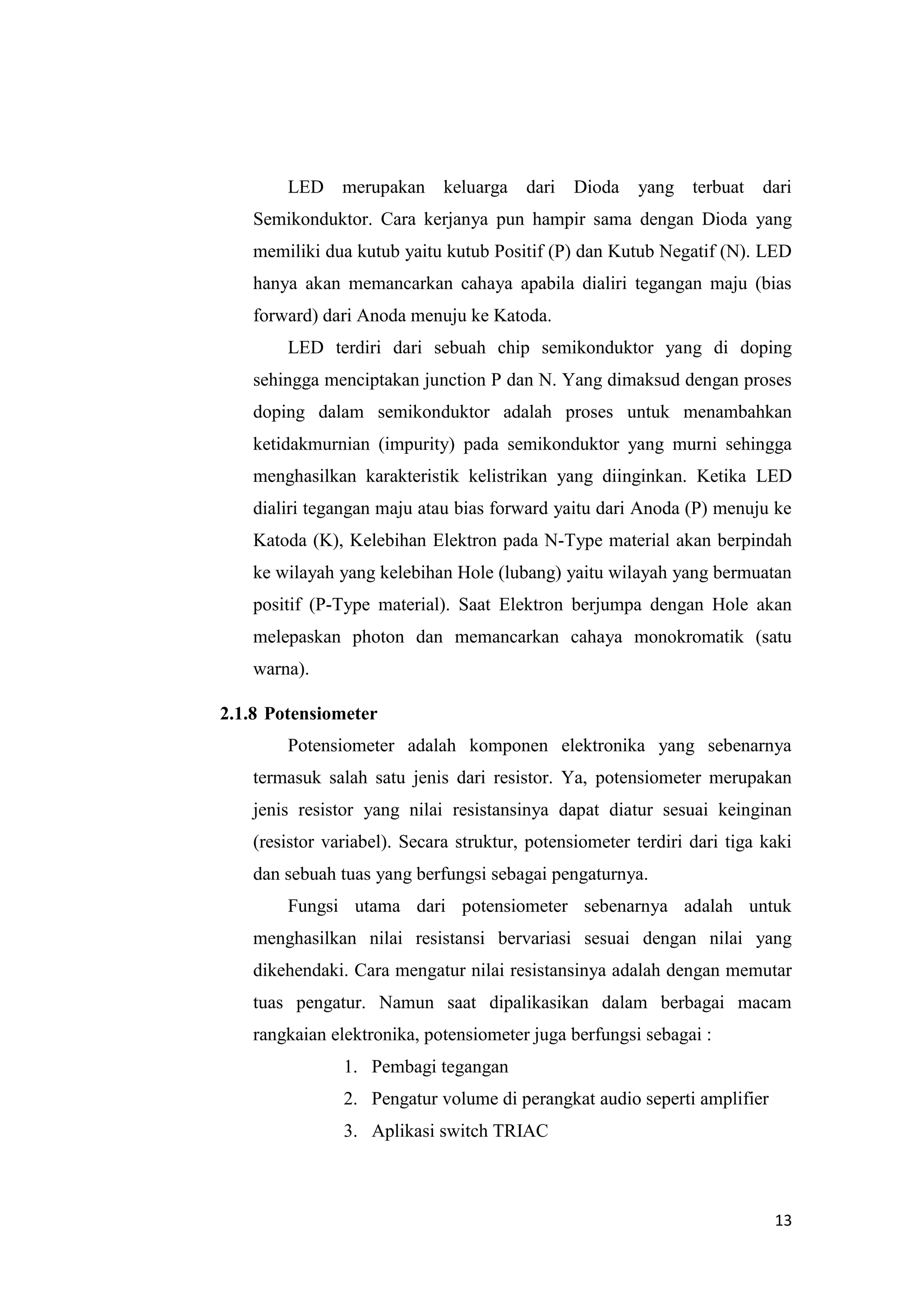 13
LED merupakan keluarga dari Dioda yang terbuat dari
Semikonduktor. Cara kerjanya pun hampir sama dengan Dioda yang
memiliki dua kutub yaitu kutub Positif (P) dan Kutub Negatif (N). LED
hanya akan memancarkan cahaya apabila dialiri tegangan maju (bias
forward) dari Anoda menuju ke Katoda.
LED terdiri dari sebuah chip semikonduktor yang di doping
sehingga menciptakan junction P dan N. Yang dimaksud dengan proses
doping dalam semikonduktor adalah proses untuk menambahkan
ketidakmurnian (impurity) pada semikonduktor yang murni sehingga
menghasilkan karakteristik kelistrikan yang diinginkan. Ketika LED
dialiri tegangan maju atau bias forward yaitu dari Anoda (P) menuju ke
Katoda (K), Kelebihan Elektron pada N-Type material akan berpindah
ke wilayah yang kelebihan Hole (lubang) yaitu wilayah yang bermuatan
positif (P-Type material). Saat Elektron berjumpa dengan Hole akan
melepaskan photon dan memancarkan cahaya monokromatik (satu
warna).
2.1.8 Potensiometer
Potensiometer adalah komponen elektronika yang sebenarnya
termasuk salah satu jenis dari resistor. Ya, potensiometer merupakan
jenis resistor yang nilai resistansinya dapat diatur sesuai keinginan
(resistor variabel). Secara struktur, potensiometer terdiri dari tiga kaki
dan sebuah tuas yang berfungsi sebagai pengaturnya.
Fungsi utama dari potensiometer sebenarnya adalah untuk
menghasilkan nilai resistansi bervariasi sesuai dengan nilai yang
dikehendaki. Cara mengatur nilai resistansinya adalah dengan memutar
tuas pengatur. Namun saat dipalikasikan dalam berbagai macam
rangkaian elektronika, potensiometer juga berfungsi sebagai :
1. Pembagi tegangan
2. Pengatur volume di perangkat audio seperti amplifier
3. Aplikasi switch TRIAC
 