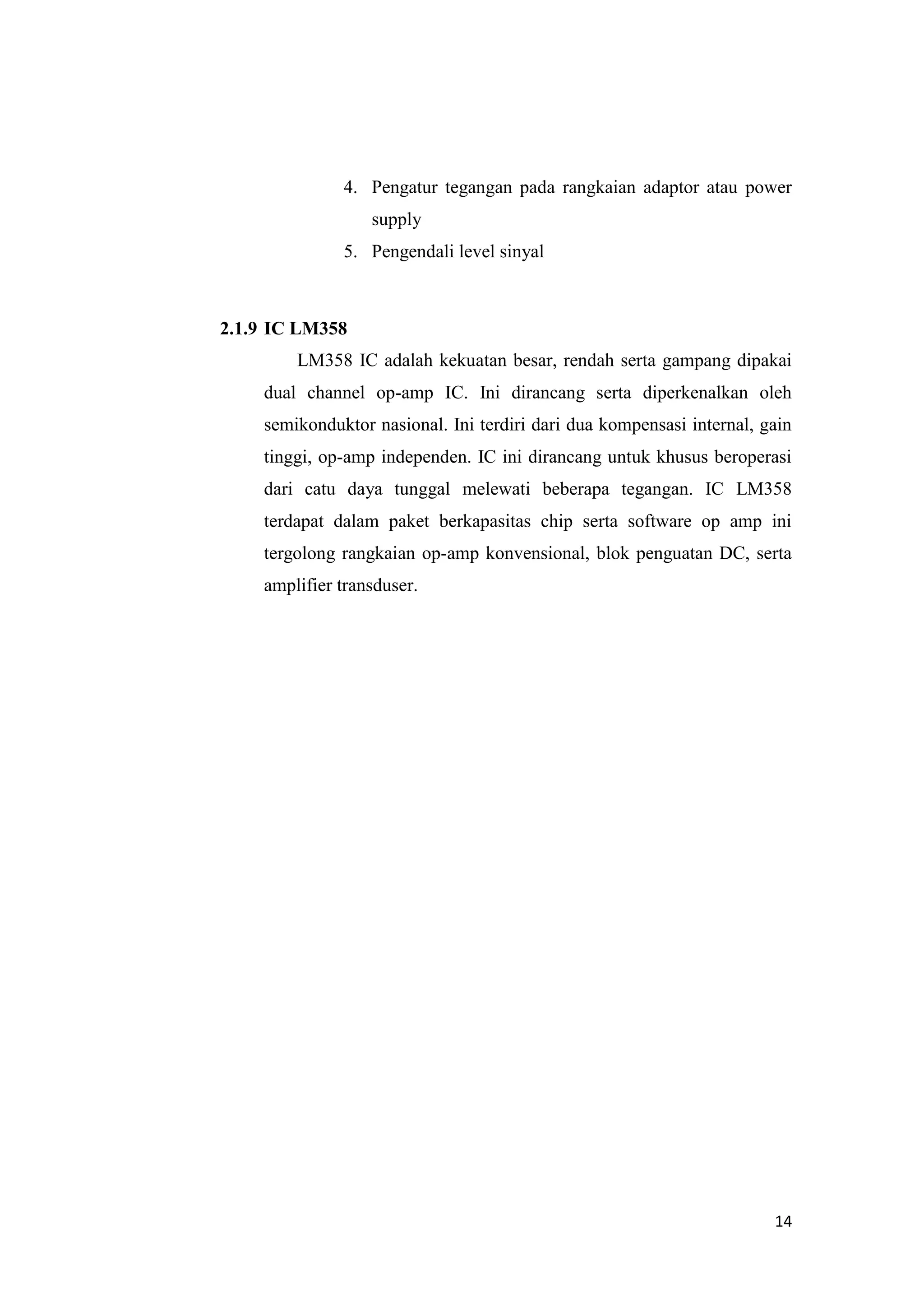 14
4. Pengatur tegangan pada rangkaian adaptor atau power
supply
5. Pengendali level sinyal
2.1.9 IC LM358
LM358 IC adalah kekuatan besar, rendah serta gampang dipakai
dual channel op-amp IC. Ini dirancang serta diperkenalkan oleh
semikonduktor nasional. Ini terdiri dari dua kompensasi internal, gain
tinggi, op-amp independen. IC ini dirancang untuk khusus beroperasi
dari catu daya tunggal melewati beberapa tegangan. IC LM358
terdapat dalam paket berkapasitas chip serta software op amp ini
tergolong rangkaian op-amp konvensional, blok penguatan DC, serta
amplifier transduser.
 