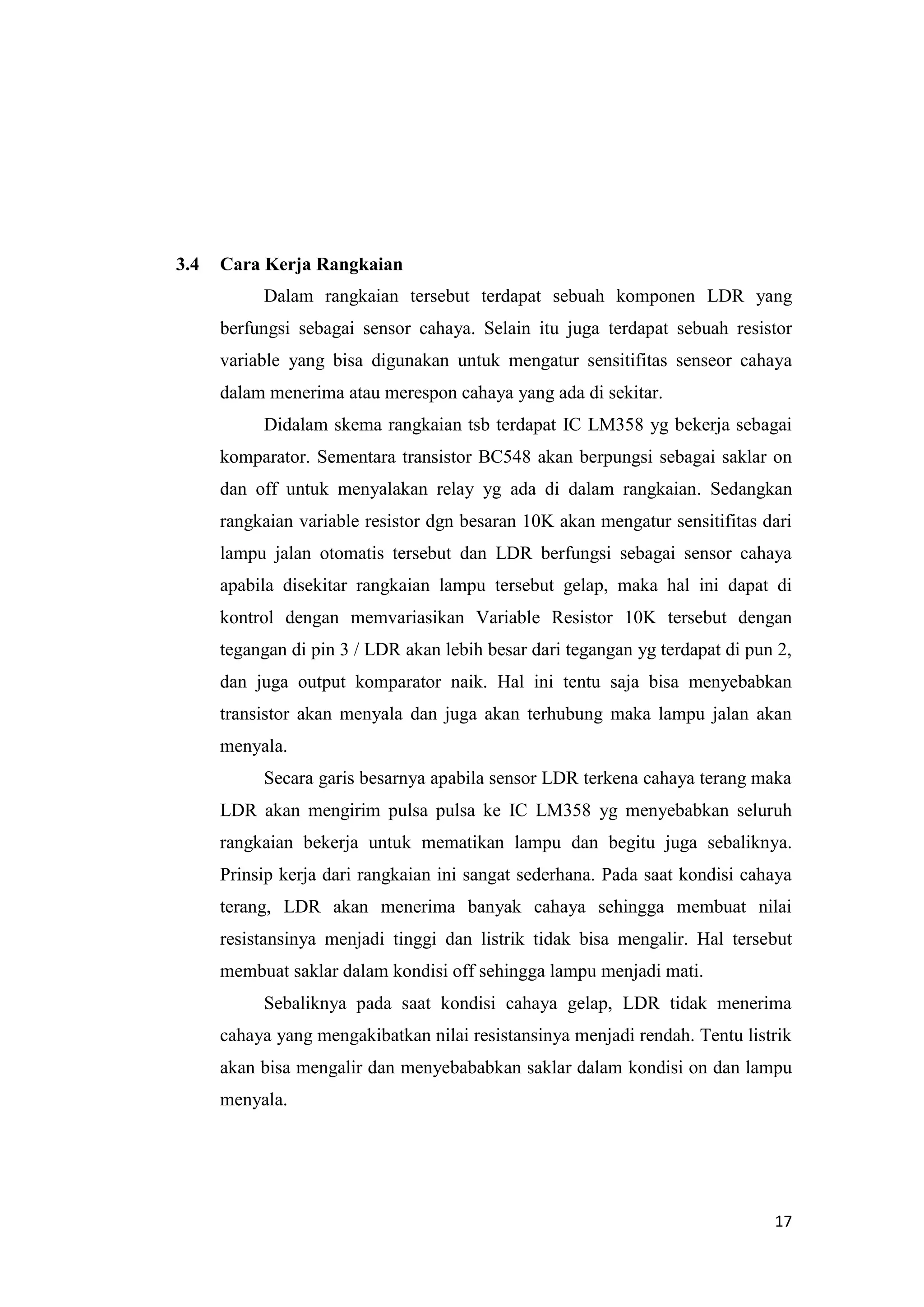 17
3.4 Cara Kerja Rangkaian
Dalam rangkaian tersebut terdapat sebuah komponen LDR yang
berfungsi sebagai sensor cahaya. Selain itu juga terdapat sebuah resistor
variable yang bisa digunakan untuk mengatur sensitifitas senseor cahaya
dalam menerima atau merespon cahaya yang ada di sekitar.
Didalam skema rangkaian tsb terdapat IC LM358 yg bekerja sebagai
komparator. Sementara transistor BC548 akan berpungsi sebagai saklar on
dan off untuk menyalakan relay yg ada di dalam rangkaian. Sedangkan
rangkaian variable resistor dgn besaran 10K akan mengatur sensitifitas dari
lampu jalan otomatis tersebut dan LDR berfungsi sebagai sensor cahaya
apabila disekitar rangkaian lampu tersebut gelap, maka hal ini dapat di
kontrol dengan memvariasikan Variable Resistor 10K tersebut dengan
tegangan di pin 3 / LDR akan lebih besar dari tegangan yg terdapat di pun 2,
dan juga output komparator naik. Hal ini tentu saja bisa menyebabkan
transistor akan menyala dan juga akan terhubung maka lampu jalan akan
menyala.
Secara garis besarnya apabila sensor LDR terkena cahaya terang maka
LDR akan mengirim pulsa pulsa ke IC LM358 yg menyebabkan seluruh
rangkaian bekerja untuk mematikan lampu dan begitu juga sebaliknya.
Prinsip kerja dari rangkaian ini sangat sederhana. Pada saat kondisi cahaya
terang, LDR akan menerima banyak cahaya sehingga membuat nilai
resistansinya menjadi tinggi dan listrik tidak bisa mengalir. Hal tersebut
membuat saklar dalam kondisi off sehingga lampu menjadi mati.
Sebaliknya pada saat kondisi cahaya gelap, LDR tidak menerima
cahaya yang mengakibatkan nilai resistansinya menjadi rendah. Tentu listrik
akan bisa mengalir dan menyebababkan saklar dalam kondisi on dan lampu
menyala.
 