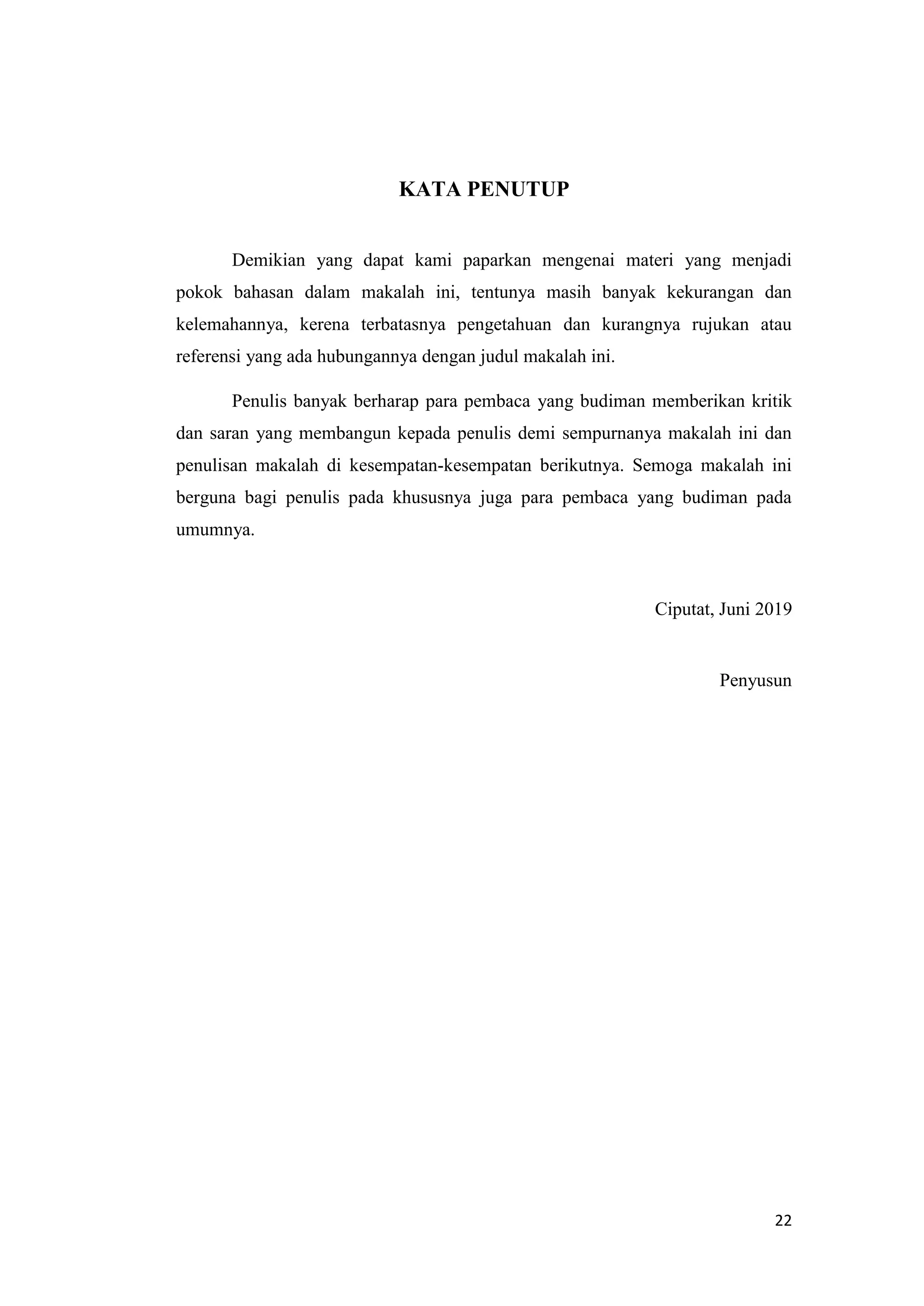 22
KATA PENUTUP
Demikian yang dapat kami paparkan mengenai materi yang menjadi
pokok bahasan dalam makalah ini, tentunya masih banyak kekurangan dan
kelemahannya, kerena terbatasnya pengetahuan dan kurangnya rujukan atau
referensi yang ada hubungannya dengan judul makalah ini.
Penulis banyak berharap para pembaca yang budiman memberikan kritik
dan saran yang membangun kepada penulis demi sempurnanya makalah ini dan
penulisan makalah di kesempatan-kesempatan berikutnya. Semoga makalah ini
berguna bagi penulis pada khususnya juga para pembaca yang budiman pada
umumnya.
Ciputat, Juni 2019
Penyusun
 