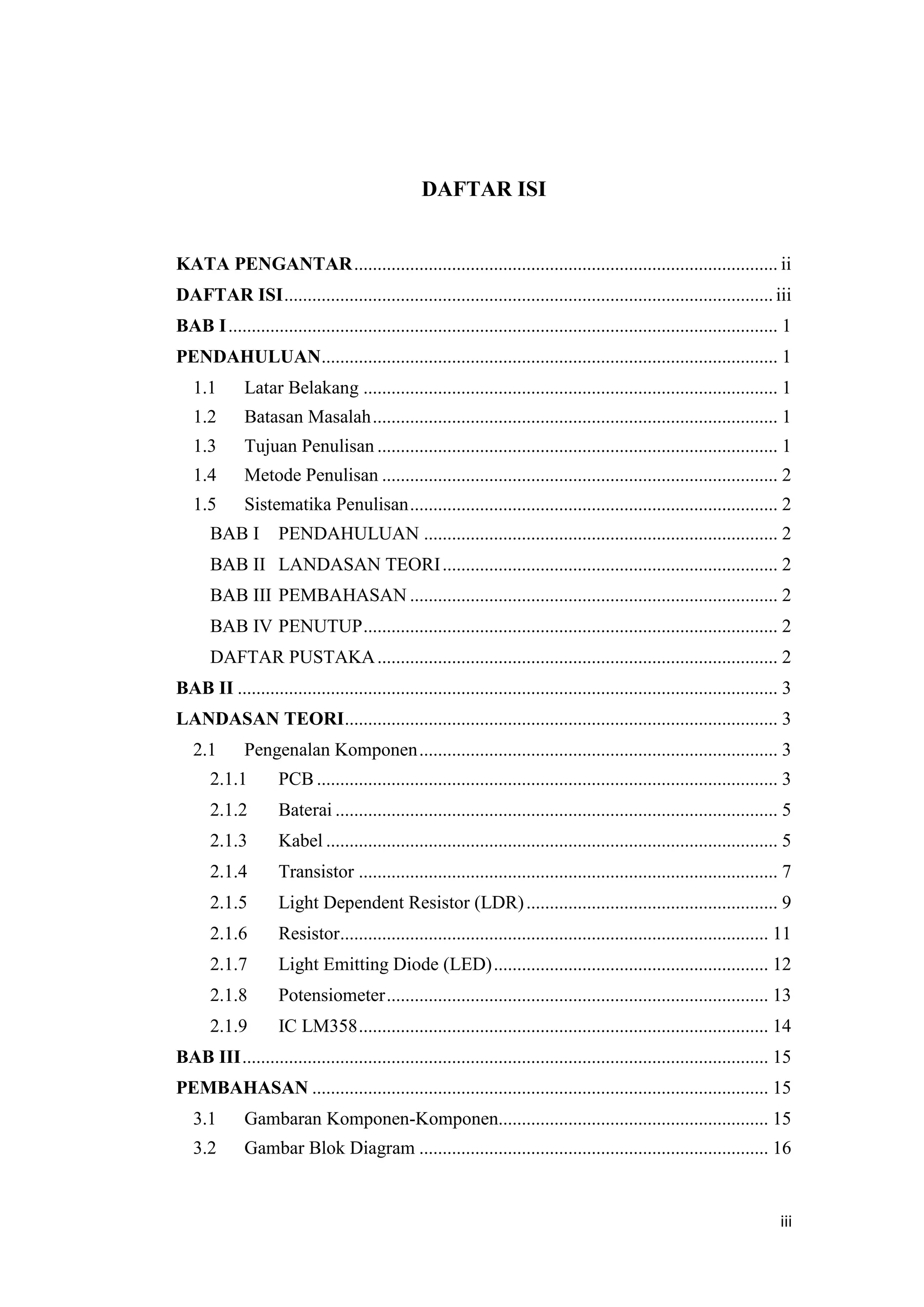 iii
DAFTAR ISI
KATA PENGANTAR........................................................................................... ii
DAFTAR ISI.........................................................................................................iii
BAB I...................................................................................................................... 1
PENDAHULUAN.................................................................................................. 1
1.1 Latar Belakang ......................................................................................... 1
1.2 Batasan Masalah....................................................................................... 1
1.3 Tujuan Penulisan ...................................................................................... 1
1.4 Metode Penulisan ..................................................................................... 2
1.5 Sistematika Penulisan............................................................................... 2
BAB I PENDAHULUAN ............................................................................ 2
BAB II LANDASAN TEORI........................................................................ 2
BAB III PEMBAHASAN ............................................................................... 2
BAB IV PENUTUP......................................................................................... 2
DAFTAR PUSTAKA...................................................................................... 2
BAB II .................................................................................................................... 3
LANDASAN TEORI............................................................................................. 3
2.1 Pengenalan Komponen............................................................................. 3
2.1.1 PCB ................................................................................................... 3
2.1.2 Baterai ............................................................................................... 5
2.1.3 Kabel ................................................................................................. 5
2.1.4 Transistor .......................................................................................... 7
2.1.5 Light Dependent Resistor (LDR)...................................................... 9
2.1.6 Resistor............................................................................................ 11
2.1.7 Light Emitting Diode (LED)........................................................... 12
2.1.8 Potensiometer.................................................................................. 13
2.1.9 IC LM358........................................................................................ 14
BAB III................................................................................................................. 15
PEMBAHASAN .................................................................................................. 15
3.1 Gambaran Komponen-Komponen.......................................................... 15
3.2 Gambar Blok Diagram ........................................................................... 16
 