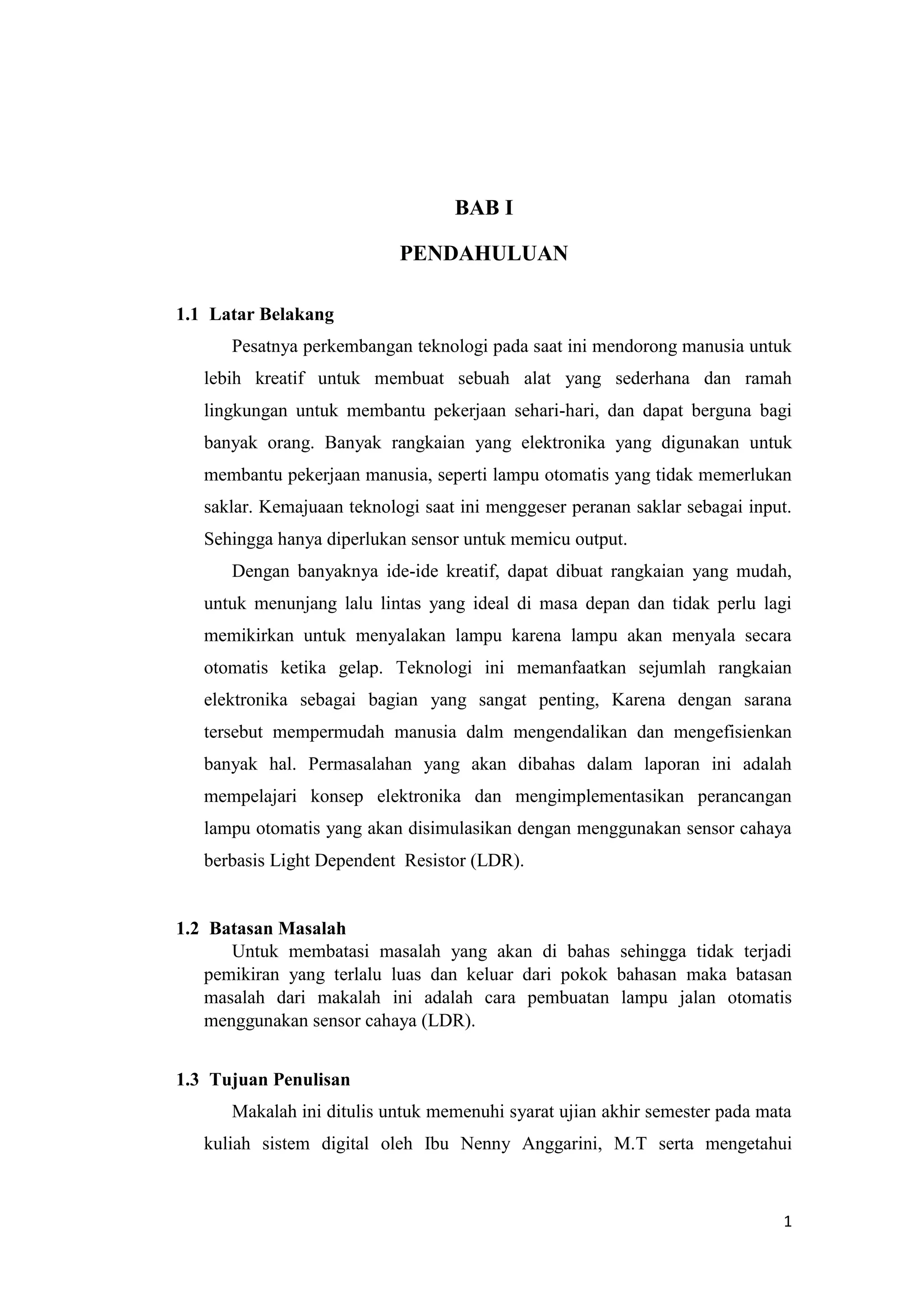 1
BAB I
PENDAHULUAN
1.1 Latar Belakang
Pesatnya perkembangan teknologi pada saat ini mendorong manusia untuk
lebih kreatif untuk membuat sebuah alat yang sederhana dan ramah
lingkungan untuk membantu pekerjaan sehari-hari, dan dapat berguna bagi
banyak orang. Banyak rangkaian yang elektronika yang digunakan untuk
membantu pekerjaan manusia, seperti lampu otomatis yang tidak memerlukan
saklar. Kemajuaan teknologi saat ini menggeser peranan saklar sebagai input.
Sehingga hanya diperlukan sensor untuk memicu output.
Dengan banyaknya ide-ide kreatif, dapat dibuat rangkaian yang mudah,
untuk menunjang lalu lintas yang ideal di masa depan dan tidak perlu lagi
memikirkan untuk menyalakan lampu karena lampu akan menyala secara
otomatis ketika gelap. Teknologi ini memanfaatkan sejumlah rangkaian
elektronika sebagai bagian yang sangat penting, Karena dengan sarana
tersebut mempermudah manusia dalm mengendalikan dan mengefisienkan
banyak hal. Permasalahan yang akan dibahas dalam laporan ini adalah
mempelajari konsep elektronika dan mengimplementasikan perancangan
lampu otomatis yang akan disimulasikan dengan menggunakan sensor cahaya
berbasis Light Dependent Resistor (LDR).
1.2 Batasan Masalah
Untuk membatasi masalah yang akan di bahas sehingga tidak terjadi
pemikiran yang terlalu luas dan keluar dari pokok bahasan maka batasan
masalah dari makalah ini adalah cara pembuatan lampu jalan otomatis
menggunakan sensor cahaya (LDR).
1.3 Tujuan Penulisan
Makalah ini ditulis untuk memenuhi syarat ujian akhir semester pada mata
kuliah sistem digital oleh Ibu Nenny Anggarini, M.T serta mengetahui
 
