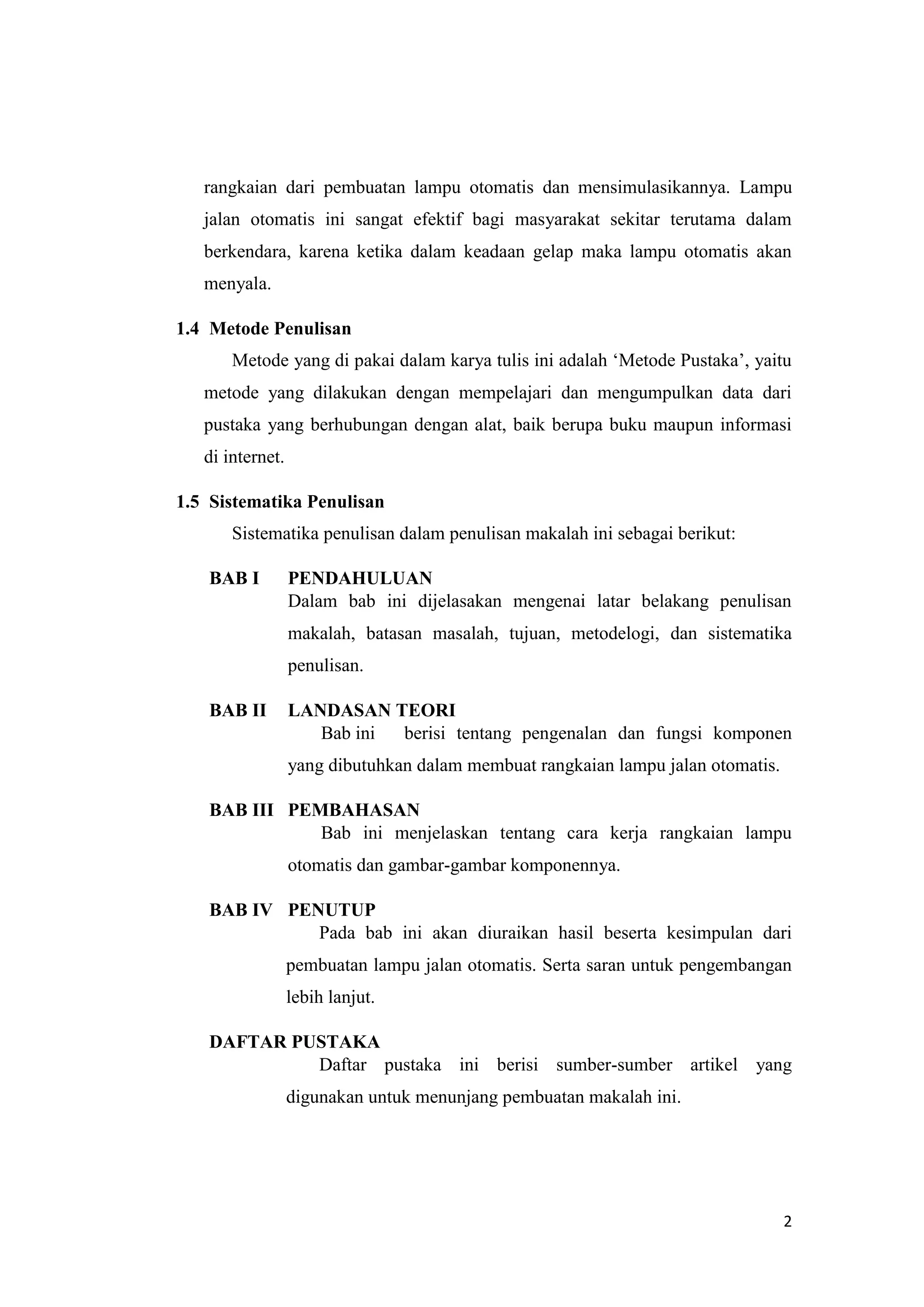 2
rangkaian dari pembuatan lampu otomatis dan mensimulasikannya. Lampu
jalan otomatis ini sangat efektif bagi masyarakat sekitar terutama dalam
berkendara, karena ketika dalam keadaan gelap maka lampu otomatis akan
menyala.
1.4 Metode Penulisan
Metode yang di pakai dalam karya tulis ini adalah ‘Metode Pustaka’, yaitu
metode yang dilakukan dengan mempelajari dan mengumpulkan data dari
pustaka yang berhubungan dengan alat, baik berupa buku maupun informasi
di internet.
1.5 Sistematika Penulisan
Sistematika penulisan dalam penulisan makalah ini sebagai berikut:
BAB I PENDAHULUAN
Dalam bab ini dijelasakan mengenai latar belakang penulisan
makalah, batasan masalah, tujuan, metodelogi, dan sistematika
penulisan.
BAB II LANDASAN TEORI
Bab ini berisi tentang pengenalan dan fungsi komponen
yang dibutuhkan dalam membuat rangkaian lampu jalan otomatis.
BAB III PEMBAHASAN
Bab ini menjelaskan tentang cara kerja rangkaian lampu
otomatis dan gambar-gambar komponennya.
BAB IV PENUTUP
Pada bab ini akan diuraikan hasil beserta kesimpulan dari
pembuatan lampu jalan otomatis. Serta saran untuk pengembangan
lebih lanjut.
DAFTAR PUSTAKA
Daftar pustaka ini berisi sumber-sumber artikel yang
digunakan untuk menunjang pembuatan makalah ini.
 