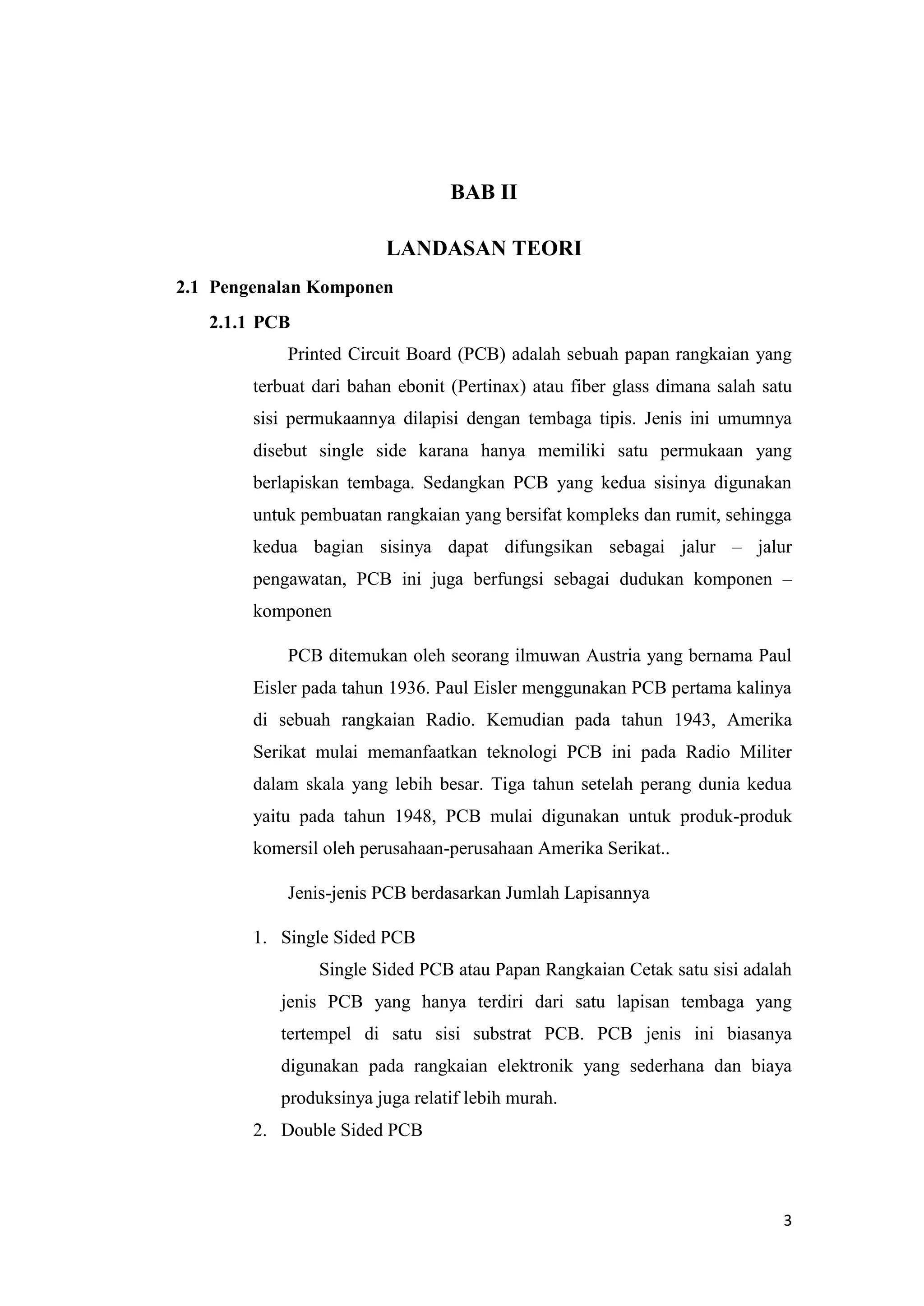 3
BAB II
LANDASAN TEORI
2.1 Pengenalan Komponen
2.1.1 PCB
Printed Circuit Board (PCB) adalah sebuah papan rangkaian yang
terbuat dari bahan ebonit (Pertinax) atau fiber glass dimana salah satu
sisi permukaannya dilapisi dengan tembaga tipis. Jenis ini umumnya
disebut single side karana hanya memiliki satu permukaan yang
berlapiskan tembaga. Sedangkan PCB yang kedua sisinya digunakan
untuk pembuatan rangkaian yang bersifat kompleks dan rumit, sehingga
kedua bagian sisinya dapat difungsikan sebagai jalur – jalur
pengawatan, PCB ini juga berfungsi sebagai dudukan komponen –
komponen
PCB ditemukan oleh seorang ilmuwan Austria yang bernama Paul
Eisler pada tahun 1936. Paul Eisler menggunakan PCB pertama kalinya
di sebuah rangkaian Radio. Kemudian pada tahun 1943, Amerika
Serikat mulai memanfaatkan teknologi PCB ini pada Radio Militer
dalam skala yang lebih besar. Tiga tahun setelah perang dunia kedua
yaitu pada tahun 1948, PCB mulai digunakan untuk produk-produk
komersil oleh perusahaan-perusahaan Amerika Serikat..
Jenis-jenis PCB berdasarkan Jumlah Lapisannya
1. Single Sided PCB
Single Sided PCB atau Papan Rangkaian Cetak satu sisi adalah
jenis PCB yang hanya terdiri dari satu lapisan tembaga yang
tertempel di satu sisi substrat PCB. PCB jenis ini biasanya
digunakan pada rangkaian elektronik yang sederhana dan biaya
produksinya juga relatif lebih murah.
2. Double Sided PCB
 
