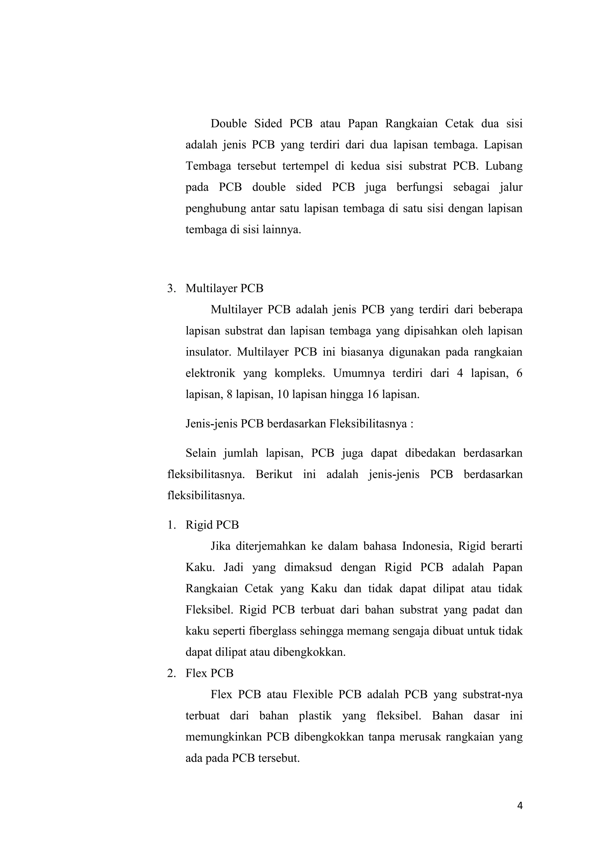 4
Double Sided PCB atau Papan Rangkaian Cetak dua sisi
adalah jenis PCB yang terdiri dari dua lapisan tembaga. Lapisan
Tembaga tersebut tertempel di kedua sisi substrat PCB. Lubang
pada PCB double sided PCB juga berfungsi sebagai jalur
penghubung antar satu lapisan tembaga di satu sisi dengan lapisan
tembaga di sisi lainnya.
3. Multilayer PCB
Multilayer PCB adalah jenis PCB yang terdiri dari beberapa
lapisan substrat dan lapisan tembaga yang dipisahkan oleh lapisan
insulator. Multilayer PCB ini biasanya digunakan pada rangkaian
elektronik yang kompleks. Umumnya terdiri dari 4 lapisan, 6
lapisan, 8 lapisan, 10 lapisan hingga 16 lapisan.
Jenis-jenis PCB berdasarkan Fleksibilitasnya :
Selain jumlah lapisan, PCB juga dapat dibedakan berdasarkan
fleksibilitasnya. Berikut ini adalah jenis-jenis PCB berdasarkan
fleksibilitasnya.
1. Rigid PCB
Jika diterjemahkan ke dalam bahasa Indonesia, Rigid berarti
Kaku. Jadi yang dimaksud dengan Rigid PCB adalah Papan
Rangkaian Cetak yang Kaku dan tidak dapat dilipat atau tidak
Fleksibel. Rigid PCB terbuat dari bahan substrat yang padat dan
kaku seperti fiberglass sehingga memang sengaja dibuat untuk tidak
dapat dilipat atau dibengkokkan.
2. Flex PCB
Flex PCB atau Flexible PCB adalah PCB yang substrat-nya
terbuat dari bahan plastik yang fleksibel. Bahan dasar ini
memungkinkan PCB dibengkokkan tanpa merusak rangkaian yang
ada pada PCB tersebut.
 