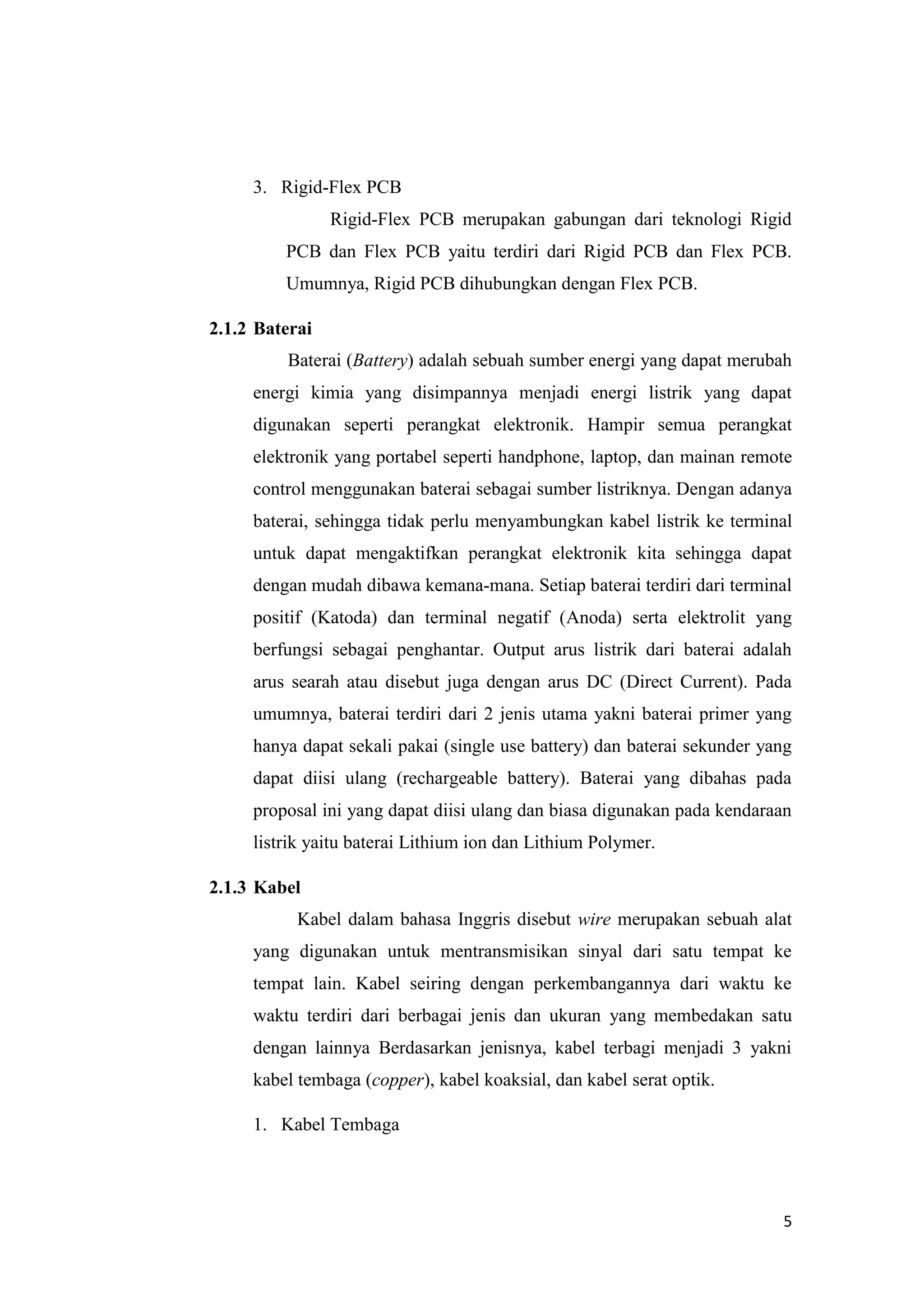 5
3. Rigid-Flex PCB
Rigid-Flex PCB merupakan gabungan dari teknologi Rigid
PCB dan Flex PCB yaitu terdiri dari Rigid PCB dan Flex PCB.
Umumnya, Rigid PCB dihubungkan dengan Flex PCB.
2.1.2 Baterai
Baterai (Battery) adalah sebuah sumber energi yang dapat merubah
energi kimia yang disimpannya menjadi energi listrik yang dapat
digunakan seperti perangkat elektronik. Hampir semua perangkat
elektronik yang portabel seperti handphone, laptop, dan mainan remote
control menggunakan baterai sebagai sumber listriknya. Dengan adanya
baterai, sehingga tidak perlu menyambungkan kabel listrik ke terminal
untuk dapat mengaktifkan perangkat elektronik kita sehingga dapat
dengan mudah dibawa kemana-mana. Setiap baterai terdiri dari terminal
positif (Katoda) dan terminal negatif (Anoda) serta elektrolit yang
berfungsi sebagai penghantar. Output arus listrik dari baterai adalah
arus searah atau disebut juga dengan arus DC (Direct Current). Pada
umumnya, baterai terdiri dari 2 jenis utama yakni baterai primer yang
hanya dapat sekali pakai (single use battery) dan baterai sekunder yang
dapat diisi ulang (rechargeable battery). Baterai yang dibahas pada
proposal ini yang dapat diisi ulang dan biasa digunakan pada kendaraan
listrik yaitu baterai Lithium ion dan Lithium Polymer.
2.1.3 Kabel
Kabel dalam bahasa Inggris disebut wire merupakan sebuah alat
yang digunakan untuk mentransmisikan sinyal dari satu tempat ke
tempat lain. Kabel seiring dengan perkembangannya dari waktu ke
waktu terdiri dari berbagai jenis dan ukuran yang membedakan satu
dengan lainnya Berdasarkan jenisnya, kabel terbagi menjadi 3 yakni
kabel tembaga (copper), kabel koaksial, dan kabel serat optik.
1. Kabel Tembaga
 