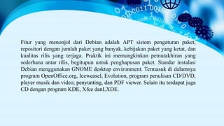 Fitur yang menonjol dari Debian adalah APT sistem pengaturan paket,
repositori dengan jumlah paket yang banyak, kebijakan paket yang ketat, dan
kualitas rilis yang terjaga. Praktik ini memungkinkan pemutakhiran yang
sederhana antar rilis, begitupun untuk penghapusan paket. Standar instalasi
Debian menggunakan GNOME desktop environment. Termasuk di dalamnya
program OpenOffice.org, Iceweasel, Evolution, program penulisan CD/DVD,
player musik dan video, penyunting, dan PDF viewer. Selain itu terdapat juga
CD dengan program KDE, Xfce danLXDE.
 