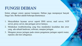 FUNGSI DEBIAN
Selain sebagai sistem operasi komputer, Debian juga mempunyai banyak
fungsi lain. Berikut adalah beberapa diantaranya:
1. Menyediakan layanan server seperti DNS server, mail server, NTP
server, proxy server, dan jaringan server lainnya.
2. Melakukan troubleshooting yang bisa mendeteksi kesalahan dan error
yang ada sebuah hardware, software, maupun jaringan.
3. Mengatur proses jaringan pada sistem pengaturan jaringan seperti router,
repeater, dan lain sebagainya.
 