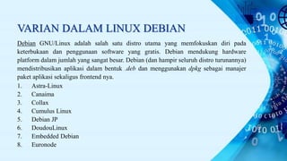 VARIAN DALAM LINUX DEBIAN
Debian GNU/Linux adalah salah satu distro utama yang memfokuskan diri pada
keterbukaan dan penggunaan software yang gratis. Debian mendukung hardware
platform dalam jumlah yang sangat besar. Debian (dan hampir seluruh distro turunannya)
mendistribusikan aplikasi dalam bentuk .deb dan menggunakan dpkg sebagai manajer
paket aplikasi sekaligus frontend nya.
1. Astra-Linux
2. Canaima
3. Collax
4. Cumulus Linux
5. Debian JP
6. DoudouLinux
7. Embedded Debian
8. Euronode
 