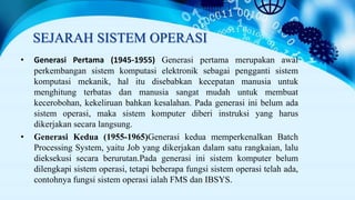 SEJARAH SISTEM OPERASI
• Generasi Pertama (1945-1955) Generasi pertama merupakan awal
perkembangan sistem komputasi elektronik sebagai pengganti sistem
komputasi mekanik, hal itu disebabkan kecepatan manusia untuk
menghitung terbatas dan manusia sangat mudah untuk membuat
kecerobohan, kekeliruan bahkan kesalahan. Pada generasi ini belum ada
sistem operasi, maka sistem komputer diberi instruksi yang harus
dikerjakan secara langsung.
• Generasi Kedua (1955-1965)Generasi kedua memperkenalkan Batch
Processing System, yaitu Job yang dikerjakan dalam satu rangkaian, lalu
dieksekusi secara berurutan.Pada generasi ini sistem komputer belum
dilengkapi sistem operasi, tetapi beberapa fungsi sistem operasi telah ada,
contohnya fungsi sistem operasi ialah FMS dan IBSYS.
 