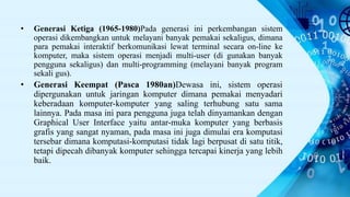 • Generasi Ketiga (1965-1980)Pada generasi ini perkembangan sistem
operasi dikembangkan untuk melayani banyak pemakai sekaligus, dimana
para pemakai interaktif berkomunikasi lewat terminal secara on-line ke
komputer, maka sistem operasi menjadi multi-user (di gunakan banyak
pengguna sekaligus) dan multi-programming (melayani banyak program
sekali gus).
• Generasi Keempat (Pasca 1980an)Dewasa ini, sistem operasi
dipergunakan untuk jaringan komputer dimana pemakai menyadari
keberadaan komputer-komputer yang saling terhubung satu sama
lainnya. Pada masa ini para pengguna juga telah dinyamankan dengan
Graphical User Interface yaitu antar-muka komputer yang berbasis
grafis yang sangat nyaman, pada masa ini juga dimulai era komputasi
tersebar dimana komputasi-komputasi tidak lagi berpusat di satu titik,
tetapi dipecah dibanyak komputer sehingga tercapai kinerja yang lebih
baik.
 