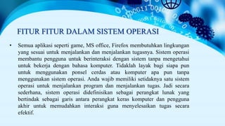 FITUR FITUR DALAM SISTEM OPERASI
• Semua aplikasi seperti game, MS office, Firefox membutuhkan lingkungan
yang sesuai untuk menjalankan dan menjalankan tugasnya. Sistem operasi
membantu pengguna untuk berinteraksi dengan sistem tanpa mengetahui
untuk bekerja dengan bahasa komputer. Tidaklah layak bagi siapa pun
untuk menggunakan ponsel cerdas atau komputer apa pun tanpa
menggunakan sistem operasi. Anda wajib memiliki setidaknya satu sistem
operasi untuk menjalankan program dan menjalankan tugas. Jadi secara
sederhana, sistem operasi didefinisikan sebagai perangkat lunak yang
bertindak sebagai garis antara perangkat keras komputer dan pengguna
akhir untuk memudahkan interaksi guna menyelesaikan tugas secara
efektif.
 