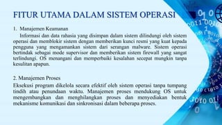 FITUR UTAMA DALAM SISTEM OPERASI
1. Manajemen Keamanan
Informasi dan data rahasia yang disimpan dalam sistem dilindungi oleh sistem
operasi dan memblokir sistem dengan memberikan kunci resmi yang kuat kepada
pengguna yang mengamankan sistem dari serangan malware. Sistem operasi
bertindak sebagai mode supervisor dan memberikan sistem firewall yang sangat
terlindungi. OS menangani dan memperbaiki kesalahan secepat mungkin tanpa
kesulitan apapun.
2. Manajemen Proses
Eksekusi program dikelola secara efektif oleh sistem operasi tanpa tumpang
tindih atau penundaan waktu. Manajemen proses mendukung OS untuk
mengembangkan dan menghilangkan proses dan menyediakan bentuk
mekanisme komunikasi dan sinkronisasi dalam beberapa proses.
 
