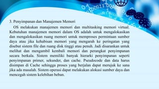 3. Penyimpanan dan Manajemen Memori
OS melakukan manajemen memori dan multitasking memori virtual.
Kebutuhan manajemen memori dalam OS adalah untuk mengalokasikan
dan mengalokasikan ruang memori untuk memproses permintaan sumber
daya atau jika kehabisan memori yang mengarah ke peringatan yang
disebut sistem file dan ruang disk tinggi atau penuh. Jadi disarankan untuk
melihat dan mengambil kembali memori dan perangkat penyimpanan
secara berkala. Sistem memiliki banyak hierarki penyimpanan seperti
penyimpanan primer, sekunder, dan cache. Pseudocode dan data harus
disimpan di Cache sehingga proses yang berjalan dapat merujuk ke sana
jika ada masalah. Sistem operasi dapat melakukan alokasi sumber daya dan
mencegah sistem kelebihan beban.
 