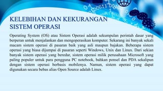 KELEBIHAN DAN KEKURANGAN
SISTEM OPERASI
Operating System (OS) atau Sistem Operasi adalah sekumpulan perintah dasar yang
berperan untuk menjalankan dan mengoperasikan komputer. Sekarang ini banyak sekali
macam sistem operasi di pasaran baik yang asli maupun bajakan. Beberapa sistem
operasi yang biasa dijumpai di pasaran seperti Windows, Unix dan Linux. Dari sekian
banyak sistem operasi yang beredar, sistem operasi milik perusahaan Microsoft yang
paling populer untuk para pengguna PC notebook, bahkan ponsel dan PDA sekalipun
dengan sistem operasi berbasis mobilenya. Namun, sistem operasi yang dapat
digunakan secara bebas alias Open Source adalah Linux.
 