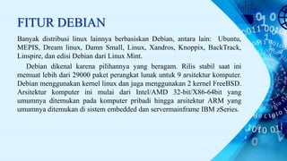 FITUR DEBIAN
Banyak distribusi linux lainnya berbasiskan Debian, antara lain: Ubuntu,
MEPIS, Dream linux, Damn Small, Linux, Xandros, Knoppix, BackTrack,
Linspire, dan edisi Debian dari Linux Mint.
Debian dikenal karena pilihannya yang beragam. Rilis stabil saat ini
memuat lebih dari 29000 paket perangkat lunak untuk 9 arsitektur komputer.
Debian menggunakan kernel linux dan juga menggunakan 2 kernel FreeBSD.
Arsitektur komputer ini mulai dari Intel/AMD 32-bit/X86-64bit yang
umumnya ditemukan pada komputer pribadi hingga arsitektur ARM yang
umumnya ditemukan di sistem embedded dan servermainframe IBM zSeries.
 