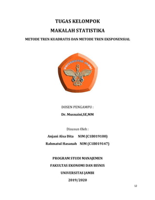 12
TUGAS KELOMPOK
MAKALAH STATISTIKA
METODE TREN KUADRATIS DAN METODE TREN EKSPONENSIAL
DOSEN PENGAMPU :
Dr. Musnaini,SE,MM
Disusun Oleh :
Anjani Alsa Dita NIM (C1B019100)
Rahmatul Hasanah NIM (C1B019147)
PROGRAM STUDI MANAJEMEN
FAKULTAS EKONOMI DAN BISNIS
UNIVERSITAS JAMBI
2019/2020
 
