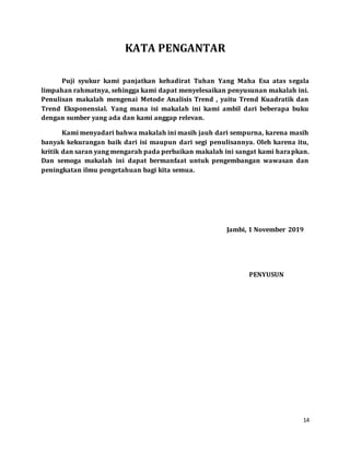 14
KATA PENGANTAR
Puji syukur kami panjatkan kehadirat Tuhan Yang Maha Esa atas segala
limpahan rahmatnya, sehingga kami dapat menyelesaikan penyusunan makalah ini.
Penulisan makalah mengenai Metode Analisis Trend , yaitu Trend Kuadratik dan
Trend Eksponensial. Yang mana isi makalah ini kami ambil dari beberapa buku
dengan sumber yang ada dan kami anggap relevan.
Kami menyadari bahwa makalah ini masih jauh dari sempurna, karena masih
banyak kekurangan baik dari isi maupun dari segi penulisannya. Oleh karena itu,
kritik dan saran yang mengarah pada perbaikan makalah ini sangat kami harapkan.
Dan semoga makalah ini dapat bermanfaat untuk pengembangan wawasan dan
peningkatan ilmu pengetahuan bagi kita semua.
Jambi, 1 November 2019
PENYUSUN
 