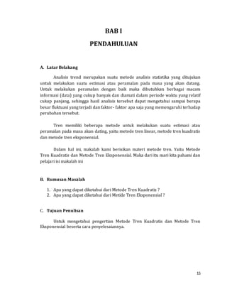 15
BAB I
PENDAHULUAN
A. Latar Belakang
Analisis trend merupakan suatu metode analisis statistika yang ditujukan
untuk melakukan suatu estimasi atau peramalan pada masa yang akan datang.
Untuk melakukan peramalan dengan baik maka dibutuhkan berbagai macam
informasi (data) yang cukup banyak dan diamati dalam periode waktu yang relatif
cukup panjang, sehingga hasil analisis tersebut dapat mengetahui sampai berapa
besar fluktuasi yang terjadi dan faktor- faktor apa saja yang memengaruhi terhadap
perubahan tersebut.
Tren memiliki beberapa metode untuk melakukan suatu estimasi atau
peramalan pada masa akan dating, yaitu metode tren linear, metode tren kuadratis
dan metode tren eksponensial.
Dalam hal ini, makalah kami berisikan materi metode tren. Yaitu Metode
Tren Kuadratis dan Metode Tren Eksponensial. Maka dari itu mari kita pahami dan
pelajari isi makalah ini
B. Rumusan Masalah
1. Apa yang dapat diketahui dari Metode Tren Kuadratis ?
2. Apa yang dapat diketahui dari Metide Tren Eksponensial ?
C. Tujuan Penulisan
Untuk mengetahui pengertian Metode Tren Kuadratis dan Metode Tren
Eksponensial beserta cara penyelesaiannya.
 