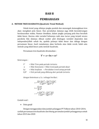 16
BAB II
PEMBAHASAN
A. METODE TREN KUADRATIS (Quadratic Trend Method)
Untuk trend yang sifatnya jangka pendek dan menengah, kemungkinan tren
akan mengikuti pola linear. Dan perubahan datanya juga lebih kecenderungan
berdasarakan waktu. Namun demikian, dalam jangka panjang pola bisa berubah
tidak linear. Karena nilai variabel bebasnya naik atau turun yang terjadi secara
parabola bila datanya dibuat scatter plot (hubugan variabel dependen dan
independen).Oleh sebab itu, apabila polanya tidak linear dan diduga dengan
persamaan linear, hasil ramalannya akan berbeda atau tidak cocok. Salah satu
metode yang tidak linear yaitu metode kuadratis.
Persamaan tren kuadratis dirumuskan :
Y’ = a + bx + cx2
Keterangan :
Y’ = Nilai Tren pada periode tertentu
a = Nilai Konstanta = Nilai trend pada periode dasar
b,c = Nilai koefisien = Perubahan trend setiap periode
X,X2 = Unit periode yang dihitung dari periode tertentu
dengan ketentuan a, b, c sebagai berikut :
Contoh soal :
 Data ganjil
Dengan menggunakan data jumlah pelanggan PT Telkom tahun 2010-2014,
carilah persamaan tren kuadratis dan hitung peramalan jumlah pelanggannya untuk
tahun 2015 dan 2020
 