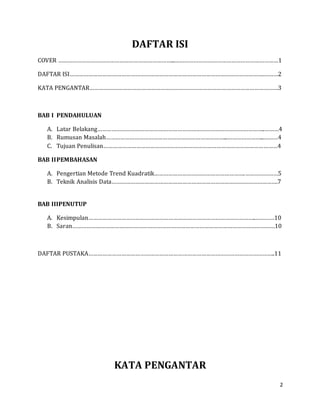 2
DAFTAR ISI
COVER ………………………………………………………………...…………………………………………………………1
DAFTAR ISI…………………………………………………………………………………………………………….………2
KATA PENGANTAR…………………………………………………………………………………………………………3
BAB I PENDAHULUAN
A. Latar Belakang……………………………………………………………………………………………..………4
B. Rumusan Masalah…………………………………………………………………...…………………...………4
C. Tujuan Penulisan…………………………………………………………………………………………………4
BAB IIPEMBAHASAN
A. Pengertian Metode Trend Kuadratik………………………………………………….…………………5
B. Teknik Analisis Data…………………………………………………………………………………………….7
BAB IIIPENUTUP
A. Kesimpulan……………………………………………………………………………………………..…………10
B. Saran…………………………………………………………………………………………………………………10
DAFTAR PUSTAKA………………………………………………………………………………………………………..11
KATA PENGANTAR
 