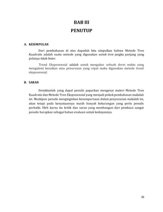 20
BAB III
PENUTUP
A. KESIMPULAN
Dari pembahasan di atas dapatlah kita simpulkan bahwa Metode Tren
Kuadratis adalah suatu metode yang digunakan untuk tren jangka panjang yang
polanya tidak linier.
Trend Eksponensial adalah untuk mengukur sebuah deret waktu yang
mengalami kenaikan atau penurunan yang cepat maka digunakan metode trend
eksponensial.
B. SARAN
Demikianlah yang dapat penulis paparkan mengenai materi Metode Tren
Kuadratis dan Metode Tren Eksponensial yang menjadi pokok pembahasan makalah
ini. Meskipun penulis menginginkan kesempurnaan dalam penyusunan makalah ini,
akan tetapi pada kenyataannya masih banyak kekurangan yang perlu penulis
perbaiki. Oleh karna itu kritik dan saran yang membangun dari pembaca sangat
penulis harapkan sebagai bahan evaluasi untuk kedepannya.
 