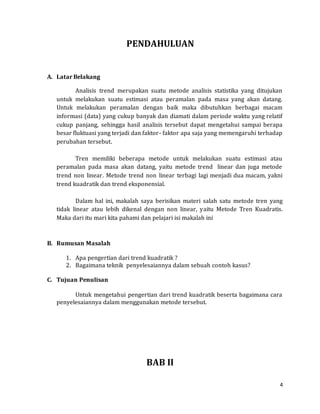 4
PENDAHULUAN
A. Latar Belakang
Analisis trend merupakan suatu metode analisis statistika yang ditujukan
untuk melakukan suatu estimasi atau peramalan pada masa yang akan datang.
Untuk melakukan peramalan dengan baik maka dibutuhkan berbagai macam
informasi (data) yang cukup banyak dan diamati dalam periode waktu yang relatif
cukup panjang, sehingga hasil analisis tersebut dapat mengetahui sampai berapa
besar fluktuasi yang terjadi dan faktor- faktor apa saja yang memengaruhi terhadap
perubahan tersebut.
Tren memiliki beberapa metode untuk melakukan suatu estimasi atau
peramalan pada masa akan datang, yaitu metode trend linear dan juga metode
trend non linear. Metode trend non linear terbagi lagi menjadi dua macam, yakni
trend kuadratik dan trend eksponensial.
Dalam hal ini, makalah saya berisikan materi salah satu metode tren yang
tidak linear atau lebih dikenal dengan non linear, yaitu Metode Tren Kuadratis.
Maka dari itu mari kita pahami dan pelajari isi makalah ini
B. Rumusan Masalah
1. Apa pengertian dari trend kuadratik ?
2. Bagaimana teknik penyelesaiannya dalam sebuah contoh kasus?
C. Tujuan Penulisan
Untuk mengetahui pengertian dari trend kuadratik beserta bagaimana cara
penyelesaiannya dalam menggunakan metode tersebut.
BAB II
 