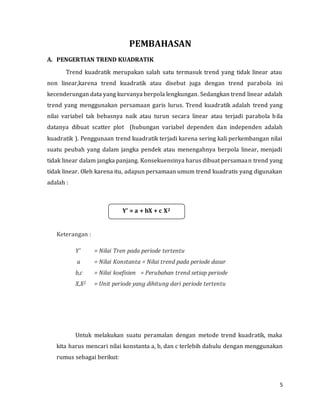5
PEMBAHASAN
A. PENGERTIAN TREND KUADRATIK
Trend kuadratik merupakan salah satu termasuk trend yang tidak linear atau
non linear,karena trend kuadratik atau disebut juga dengan trend parabola ini
kecenderungan data yang kurvanya berpola lengkungan. Sedangkan trend linear adalah
trend yang menggunakan persamaan garis lurus. Trend kuadratik adalah trend yang
nilai variabel tak bebasnya naik atau turun secara linear atau terjadi parabola bila
datanya dibuat scatter plot (hubungan variabel dependen dan independen adalah
kuadratik ). Penggunaan trend kuadratik terjadi karena sering kali perkembangan nilai
suatu peubah yang dalam jangka pendek atau menengahnya berpola linear, menjadi
tidak linear dalam jangka panjang. Konsekuensinya harus dibuat persamaan trend yang
tidak linear. Oleh karena itu, adapun persamaan umum trend kuadratis yang digunakan
adalah :
Keterangan :
Y’ = Nilai Tren pada periode tertentu
a = Nilai Konstanta = Nilai trend pada periode dasar
b,c = Nilai koefisien = Perubahan trend setiap periode
X,X2 = Unit periode yang dihitung dari periode tertentu
Untuk melakukan suatu peramalan dengan metode trend kuadratik, maka
kita harus mencari nilai konstanta a, b, dan c terlebih dahulu dengan menggunakan
rumus sebagai berikut:
Y’ = a + bX + c X2
 