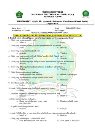 UJIAN SEMESTER II
MADRASAH DINIYAH AWWALIYAH ( MDA )
BUSTANUL ‘ULUM
SEKRETARIAT: Masjid Al - Mubarok, Ketonggo Wonokromo Pleret Bantul
Yogyakarta.
Nama Santri : Kelas : Ali bin Abi Tholib A
Mata Pelajaran : Tarikh Hari/tanggal :
~BERDO’ALAH SEBELUM MENGERJAKAN SOAL~
“SAYA MENGERJAKAN SENDIRI DENGAN JUJUR DAN TIDAK MENCONTEK”
I. Berilah tanda silang (X) pada huruf a atau b pada jawaban yang paling benar!
1. Nabi yang pertama adalah Nabi…
a. Adam as b. Isa as
2. Nabi yang mempunyai mukjizat bisa yang membelah laut adalah…
a. Isa as b. Musa as
3. Nabi yang paling tampan adalah Nabi …
a. Ayub as b. Yusuf as
4. Nabi yang bisa yang diberi kitab Al-Qur’an oleh Allah Adalah Nabi …
a. Muhammad SAW b. Musa as
5. Nabi yang dapat mempunyai mukjizat dapat membembuat baju dari besi bernama ….
a. Daud as b. Idris as
6. Nabi yang dibuang oleh saudaranya karena iri padanya adalah Nabi…
a. Hud as b. Yusuf as
7. Nabi Ibrahim mempunyai mukjizat…
a. Dapat membuat baju dari besi b. Dibakar tidak hangus
8. Nabi yang dapat berbicara dengan hewan adalah Nabi…
a. Sulaiman as b. Sholeh as
9. Siti Hawa adalah istri dari nabi…
a. Luth as b. Adam as
10. Anak Nabi Adam as yang membunuh saudaranya yaitu…
a. Habil b. Qobil
11. Mukjizat tongkatnya dapat menjadi ular yang besar adalah Nabi…
a. Musa as b. Harun as
12. Nabi Isa mempunyai mukjizat…
a. Dapat menghidupkan orang mati
atas izin Allah
b. Dapat membelah bulan
13. Raja Fir’aun hidup pada masa Nabi…
a. Musa as b. Ishaq as
14. Anak Nabi Ibrahim as yang akan di sembelih olehnya karena perintah Allah adalah…
a. Ismail as b. Daud as
15. Nabi yang membangun ka’bah adalah Nabi…
a. Nabi Ibrahim as dan Nabi Ismail as b. Nabi Adam as dan Hawa
 