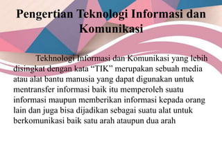 Pengertian Teknologi Informasi dan
Komunikasi
Tekhnologi Informasi dan Komunikasi yang lebih
disingkat dengan kata “TIK” merupakan sebuah media
atau alat bantu manusia yang dapat digunakan untuk
mentransfer informasi baik itu memperoleh suatu
informasi maupun memberikan informasi kepada orang
lain dan juga bisa dijadikan sebagai suatu alat untuk
berkomunikasi baik satu arah ataupun dua arah
 