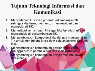 Tujuan Teknologi Informasi dan
Komunikasi
1. Menyadarkan kita akan potensi perkembangan TIK
sehingga kita termotivasi untuk mengevaluasi dan
mempelajari TIK.
2. Memotivasi kemampuan kita agar bisa beradaptasi dan
mengantisipasi perkembangan TIK.
3. Mengembangkan kompetensi kita dengan menggunakan
TIK untuk mendukung kita dalam belajar, bekerja dan lain-
lain.
4. Mengembangkan kemampuan belajar berbasis TIK,
sehingga proses pembelajaran kita lebih optimal.
5. Mengembangkan kemampuan belajar mandiri, inovatif
dan kreatif.
 