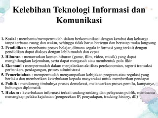 Kelebihan Teknologi Informasi dan
Komunikasi
1. Sosial : membantu/mempermudah dalam berkomunikasi dengan kerabat dan keluarga
tanpa terbatas ruang dan waktu, sehingga tidak harus bertemu dan bertatap muka langsung
2. Pendidikan : membantu proses belajar, dimana segala informasi yang terkait dengan
pendidikan dapat diakses dengan lebih mudah dan cepat
3. Hiburan : menawarkan konten hiburan (game, film, video, musik) yang dapat
menghilangkan kejenuhan, serta dapat mengasah atau membentuk pola fikir
4. Ekonomi : mempermudah dalam menjalankan aktifitas perekonomian, seperti transaksi
perbankan, perdagangan, proses administrasi
5. Pemerintahan : mempermudah menyampaikan kebijakan program atau regulasi yang
berlaku dan memberikan keterbukaan kepada masyarakat untuk memberikan pendapat
6. Politik : mendorong timbulnya proses demokrasi, melancarkan proses pemilu, kampanye,
hubungan diplomatik
7. Hukum : keterbukaan informasi terkait undang-undang dan pelayanan publik, membantu
menangkap pelaku kejahatan (pengecekan IP, penyadapan, tracking history, dll)
 