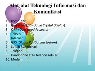 Alat-alat Teknologi Informasi dan
Komunikasi
1. Komputer
2. Proyektor LCD (Liquid Crystal Display)
3. OHP (Over Head Projector)
4. Televisi
5. Internet
6. GPS (Global Positioning System)
7. Satelit komunikasi
8. Telepon
9. Handphone atau telepon seluler
10. Modem
 
