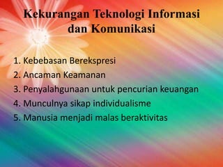 Kekurangan Teknologi Informasi
dan Komunikasi
1. Kebebasan Berekspresi
2. Ancaman Keamanan
3. Penyalahgunaan untuk pencurian keuangan
4. Munculnya sikap individualisme
5. Manusia menjadi malas beraktivitas
 