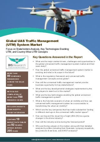 sales@bisresearch.com | www.bisresearch.com
Key Questions Answered in the Report
ƒƒ What are the major market drivers, challenges and opportunities in
the global unmanned traffic management system market and their
case study?
ƒƒ How the global unmanned traffic management system market is
evolving and what is its scope in the future?
ƒƒ What is the regulatory framework and unmanned traffic
management concepts across globe?
ƒƒ How will the unmanned traffic management market provide
business opportunity for key stakeholders?
ƒƒ What are the key developmental strategies implemented by the
key players to stand out in this market?
ƒƒ What are the key technologies enabling the global unmanned
traffic management system?
ƒƒ What is the futuristic scenario of urban air mobility and how can
unmanned traffic management system be a core enabler in
transforming the urban air mobility?
ƒƒ Which are the key companies that has made substantive funding
in different start-ups in the unmanned traffic market space?
ƒƒ How can beyond the visual line of sight (BVLOS) be a game
changer in the drone industry?
ƒƒ How will the industry evolve during the forecast period?
ƒƒ Who are the key players in the market, along with their detailed
analysis & profiles (including their financials, company snapshots,
key products & services, and SWOT analysis)?
MORE THAN
80 COMPANIES
RESEARCHED
ACROSS THE VALUE
CHAIN
METICULOUS
COMPILATION OF
MORE THAN 700
RESEARCH HOURS
EXCLUSIVE INSIGHTS
FROM IN-DEPTH
EXPERT INTERVIEWS
CONTAINS 19
MARKET DATA TABLES
AND 92 FIGURES
SPREAD ACROSS
205 PAGES
Global UAS Traffic Management
(UTM) System Market
Focus on Stakeholders Analysis, Key Technologies Enabling
UTM, and Country-Wise UTM Concepts
 