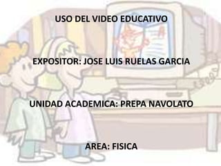 USO DEL VIDEO EDUCATIVO EXPOSITOR: JOSE LUIS RUELAS GARCIA UNIDAD ACADEMICA: PREPA NAVOLATO AREA: FISICA 