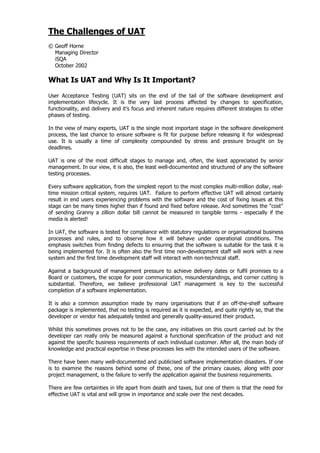 The Challenges of UAT
© Geoff Horne
  Managing Director
  iSQA
  October 2002

What Is UAT and Why Is It Important?
User Acceptance Testing (UAT) sits on the end of the tail of the software development and
implementation lifecycle. It is the very last process affected by changes to specification,
functionality, and delivery and it’s focus and inherent nature requires different strategies to other
phases of testing.

In the view of many experts, UAT is the single most important stage in the software development
process, the last chance to ensure software is fit for purpose before releasing it for widespread
use. It is usually a time of complexity compounded by stress and pressure brought on by
deadlines.

UAT is one of the most difficult stages to manage and, often, the least appreciated by senior
management. In our view, it is also, the least well-documented and structured of any the software
testing processes.

Every software application, from the simplest report to the most complex multi-million dollar, real-
time mission critical system, requires UAT. Failure to perform effective UAT will almost certainly
result in end users experiencing problems with the software and the cost of fixing issues at this
stage can be many times higher than if found and fixed before release. And sometimes the "cost"
of sending Granny a zillion dollar bill cannot be measured in tangible terms - especially if the
media is alerted!

In UAT, the software is tested for compliance with statutory regulations or organisational business
processes and rules, and to observe how it will behave under operational conditions. The
emphasis switches from finding defects to ensuring that the software is suitable for the task it is
being implemented for. It is often also the first time non-development staff will work with a new
system and the first time development staff will interact with non-technical staff.

Against a background of management pressure to achieve delivery dates or fulfil promises to a
Board or customers, the scope for poor communication, misunderstandings, and corner cutting is
substantial. Therefore, we believe professional UAT management is key to the successful
completion of a software implementation.

It is also a common assumption made by many organisations that if an off-the-shelf software
package is implemented, that no testing is required as it is expected, and quite rightly so, that the
developer or vendor has adequately tested and generally quality-assured their product.

Whilst this sometimes proves not to be the case, any initiatives on this count carried out by the
developer can really only be measured against a functional specification of the product and not
against the specific business requirements of each individual customer. After all, the main body of
knowledge and practical expertise in these processes lies with the intended users of the software.

There have been many well-documented and publicised software implementation disasters. If one
is to examine the reasons behind some of these, one of the primary causes, along with poor
project management, is the failure to verify the application against the business requirements.

There are few certainties in life apart from death and taxes, but one of them is that the need for
effective UAT is vital and will grow in importance and scale over the next decades.
 