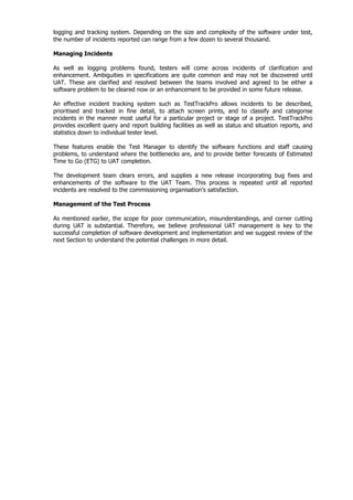 logging and tracking system. Depending on the size and complexity of the software under test,
the number of incidents reported can range from a few dozen to several thousand.

Managing Incidents

As well as logging problems found, testers will come across incidents of clarification and
enhancement. Ambiguities in specifications are quite common and may not be discovered until
UAT. These are clarified and resolved between the teams involved and agreed to be either a
software problem to be cleared now or an enhancement to be provided in some future release.

An effective incident tracking system such as TestTrackPro allows incidents to be described,
prioritised and tracked in fine detail, to attach screen prints, and to classify and categorise
incidents in the manner most useful for a particular project or stage of a project. TestTrackPro
provides excellent query and report building facilities as well as status and situation reports, and
statistics down to individual tester level.

These features enable the Test Manager to identify the software functions and staff causing
problems, to understand where the bottlenecks are, and to provide better forecasts of Estimated
Time to Go (ETG) to UAT completion.

The development team clears errors, and supplies a new release incorporating bug fixes and
enhancements of the software to the UAT Team. This process is repeated until all reported
incidents are resolved to the commissioning organisation’s satisfaction.

Management of the Test Process

As mentioned earlier, the scope for poor communication, misunderstandings, and corner cutting
during UAT is substantial. Therefore, we believe professional UAT management is key to the
successful completion of software development and implementation and we suggest review of the
next Section to understand the potential challenges in more detail.
 