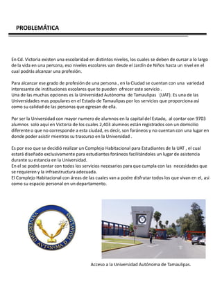 PROBLEMÁTICA



En Cd. Victoria existen una escolaridad en distintos niveles, los cuales se deben de cursar a lo largo
de la vida en una persona, eso niveles escolares van desde el Jardín de Niños hasta un nivel en el
cual podrás alcanzar una profesión.

Para alcanzar ese grado de profesión de una persona , en la Ciudad se cuentan con una variedad
interesante de instituciones escolares que te pueden ofrecer este servicio .
Una de las muchas opciones es la Universidad Autónoma de Tamaulipas (UAT). Es una de las
Universidades mas populares en el Estado de Tamaulipas por los servicios que proporciona así
como su calidad de las personas que egresan de ella.

Por ser la Universidad con mayor numero de alumnos en la capital del Estado, al contar con 9703
alumnos solo aquí en Victoria de los cuales 2,403 alumnos están registrados con un domicilio
diferente o que no corresponde a esta ciudad, es decir, son foráneos y no cuentan con una lugar en
donde poder asistir mientras su trascurso en la Universidad .

Es por eso que se decidió realizar un Complejo Habitacional para Estudiantes de la UAT , el cual
estará diseñado exclusivamente para estudiantes foráneos facilitándoles un lugar de asistencia
durante su estancia en la Universidad.
En el se podrá contar con todos los servicios necesarios para que cumpla con las necesidades que
se requieren y la infraestructura adecuada.
El Complejo Habitacional con áreas de las cuales van a podre disfrutar todos los que vivan en el, asi
como su espacio personal en un departamento.




                                         Acceso a la Universidad Autónoma de Tamaulipas.
 