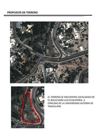 PROPUESTA DE TERRENO




                       EL TERRENO SE ENCUENTRA LOCALIZADO EN
                       EL BOULEVARD LUIS ECHEVERRIA. A
                       ESPALDAS DE LA UNIVERSIDAD AUTOMA DE
                       TAMAULIPAS
 