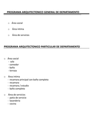 PROGRAMA ARQUITECTONICO GENERAL DE DEPARTAMENTO


    o Área social

    o   Área intima

    o   Área de servicios



PROGRAMA ARQUITECTONICO PARTICULAR DE DEPARTAMENTO



o Área social
   - sala
   - comedor
   - baño
   - terraza

o    Área intima
    - recamara principal con baño completo
    - recamara
    - recamara / estudio
    - baño completo

o    Área de servicios
    - patio de servicio
    - lavandería
    - cocina
 