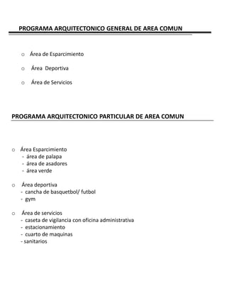 PROGRAMA ARQUITECTONICO GENERAL DE AREA COMUN


    o Área de Esparcimiento

    o   Área Deportiva

    o   Área de Servicios




PROGRAMA ARQUITECTONICO PARTICULAR DE AREA COMUN



o Área Esparcimiento
   - área de palapa
   - área de asadores
   - área verde

o    Área deportiva
    - cancha de basquetbol/ futbol
    - gym

o    Área de servicios
    - caseta de vigilancia con oficina administrativa
    - estacionamiento
    - cuarto de maquinas
    - sanitarios
 