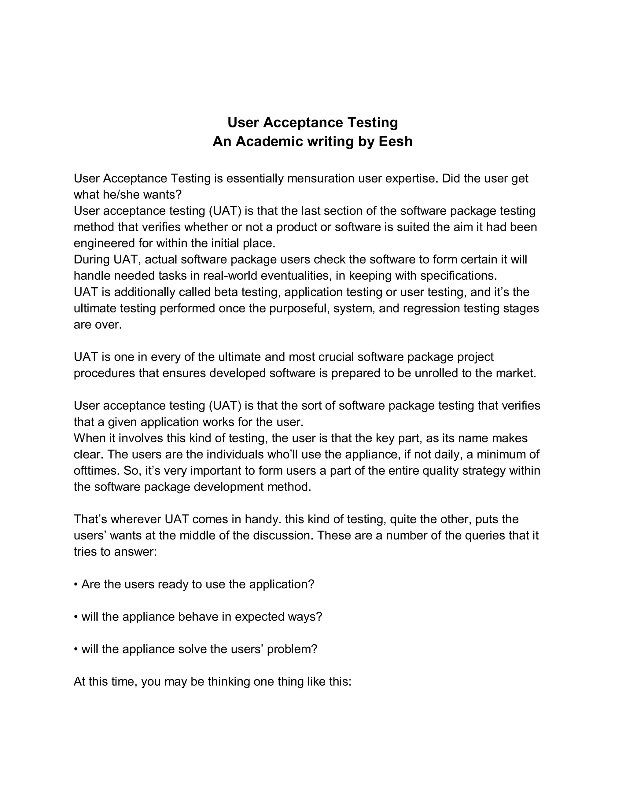 User Acceptance Testing
An Academic writing by Eesh
User Acceptance Testing is essentially mensuration user expertise. Did the user get
what he/she wants?
User acceptance testing (UAT) is that the last section of the software package testing
method that verifies whether or not a product or software is suited the aim it had been
engineered for within the initial place.
During UAT, actual software package users check the software to form certain it will
handle needed tasks in real-world eventualities, in keeping with specifications.
UAT is additionally called beta testing, application testing or user testing, and it’s the
ultimate testing performed once the purposeful, system, and regression testing stages
are over.
UAT is one in every of the ultimate and most crucial software package project
procedures that ensures developed software is prepared to be unrolled to the market.
User acceptance testing (UAT) is that the sort of software package testing that verifies
that a given application works for the user.
When it involves this kind of testing, the user is that the key part, as its name makes
clear. The users are the individuals who’ll use the appliance, if not daily, a minimum of
ofttimes. So, it’s very important to form users a part of the entire quality strategy within
the software package development method.
That’s wherever UAT comes in handy. this kind of testing, quite the other, puts the
users’ wants at the middle of the discussion. These are a number of the queries that it
tries to answer:
• Are the users ready to use the application?
• will the appliance behave in expected ways?
• will the appliance solve the users’ problem?
At this time, you may be thinking one thing like this:
 