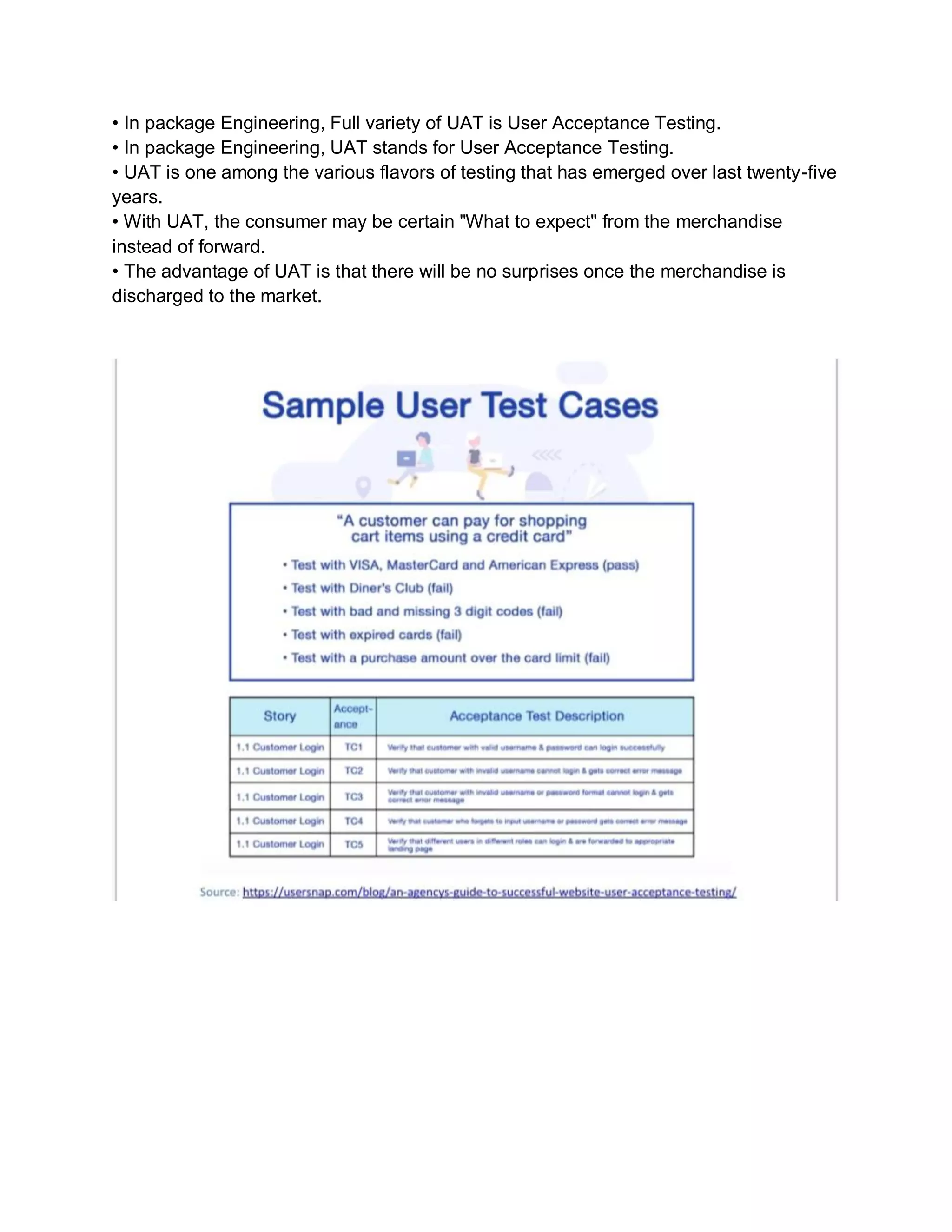 • In package Engineering, Full variety of UAT is User Acceptance Testing.
• In package Engineering, UAT stands for User Acceptance Testing.
• UAT is one among the various flavors of testing that has emerged over last twenty-five
years.
• With UAT, the consumer may be certain "What to expect" from the merchandise
instead of forward.
• The advantage of UAT is that there will be no surprises once the merchandise is
discharged to the market.
 