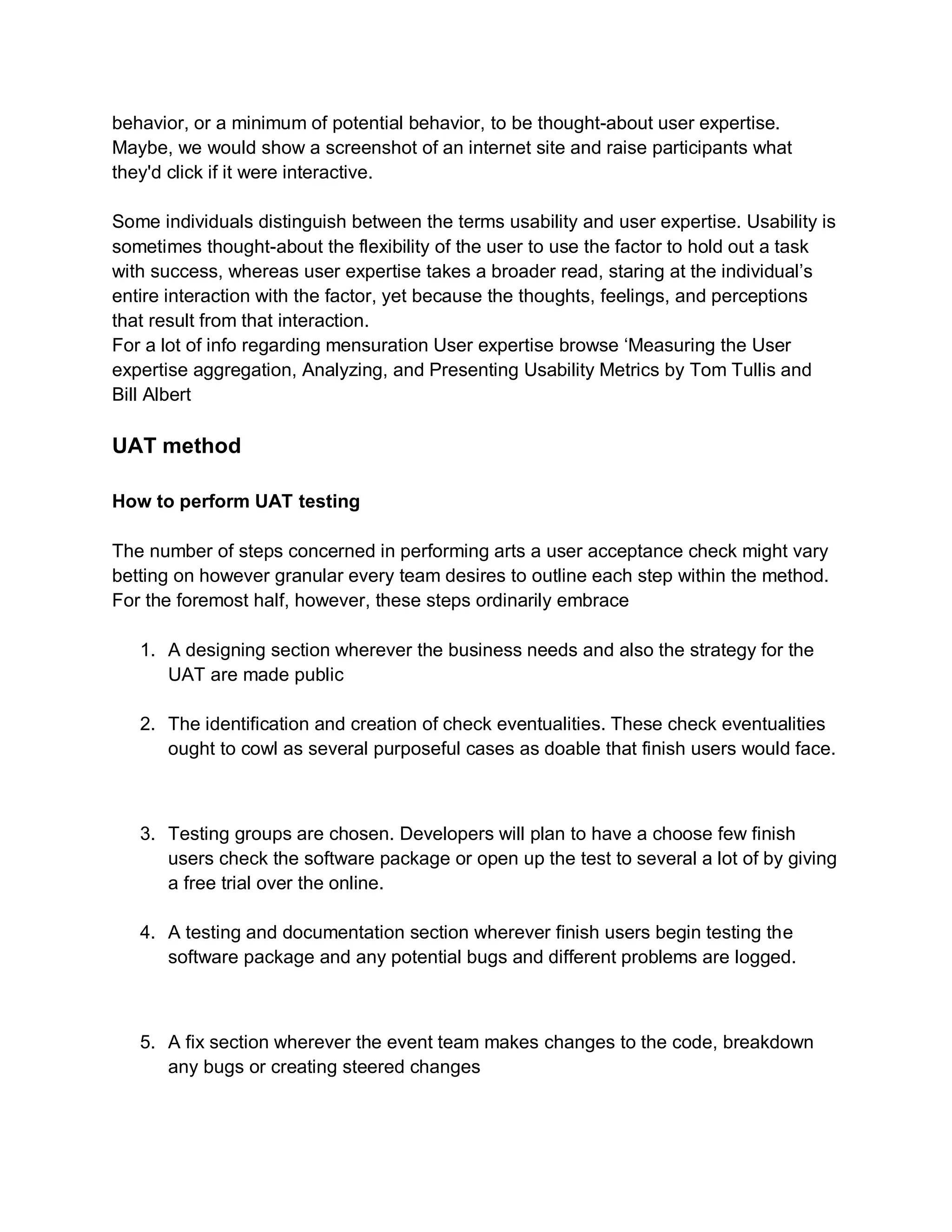 behavior, or a minimum of potential behavior, to be thought-about user expertise.
Maybe, we would show a screenshot of an internet site and raise participants what
they'd click if it were interactive.
Some individuals distinguish between the terms usability and user expertise. Usability is
sometimes thought-about the flexibility of the user to use the factor to hold out a task
with success, whereas user expertise takes a broader read, staring at the individual’s
entire interaction with the factor, yet because the thoughts, feelings, and perceptions
that result from that interaction.
For a lot of info regarding mensuration User expertise browse ‘Measuring the User
expertise aggregation, Analyzing, and Presenting Usability Metrics by Tom Tullis and
Bill Albert
UAT method
How to perform UAT testing
The number of steps concerned in performing arts a user acceptance check might vary
betting on however granular every team desires to outline each step within the method.
For the foremost half, however, these steps ordinarily embrace
1. A designing section wherever the business needs and also the strategy for the
UAT are made public
2. The identification and creation of check eventualities. These check eventualities
ought to cowl as several purposeful cases as doable that finish users would face.
3. Testing groups are chosen. Developers will plan to have a choose few finish
users check the software package or open up the test to several a lot of by giving
a free trial over the online.
4. A testing and documentation section wherever finish users begin testing the
software package and any potential bugs and different problems are logged.
5. A fix section wherever the event team makes changes to the code, breakdown
any bugs or creating steered changes
 